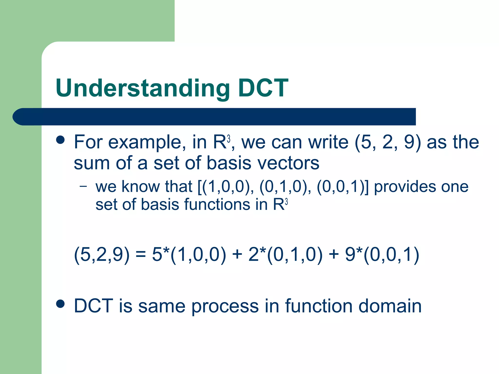 Understanding DCT
 For example, in R3
, we can write (5, 2, 9) as the
sum of a set of basis vectors
– we know that [(1,0,0), (0,1,0), (0,0,1)] provides one
set of basis functions in R3
(5,2,9) = 5*(1,0,0) + 2*(0,1,0) + 9*(0,0,1)
 DCT is same process in function domain
 