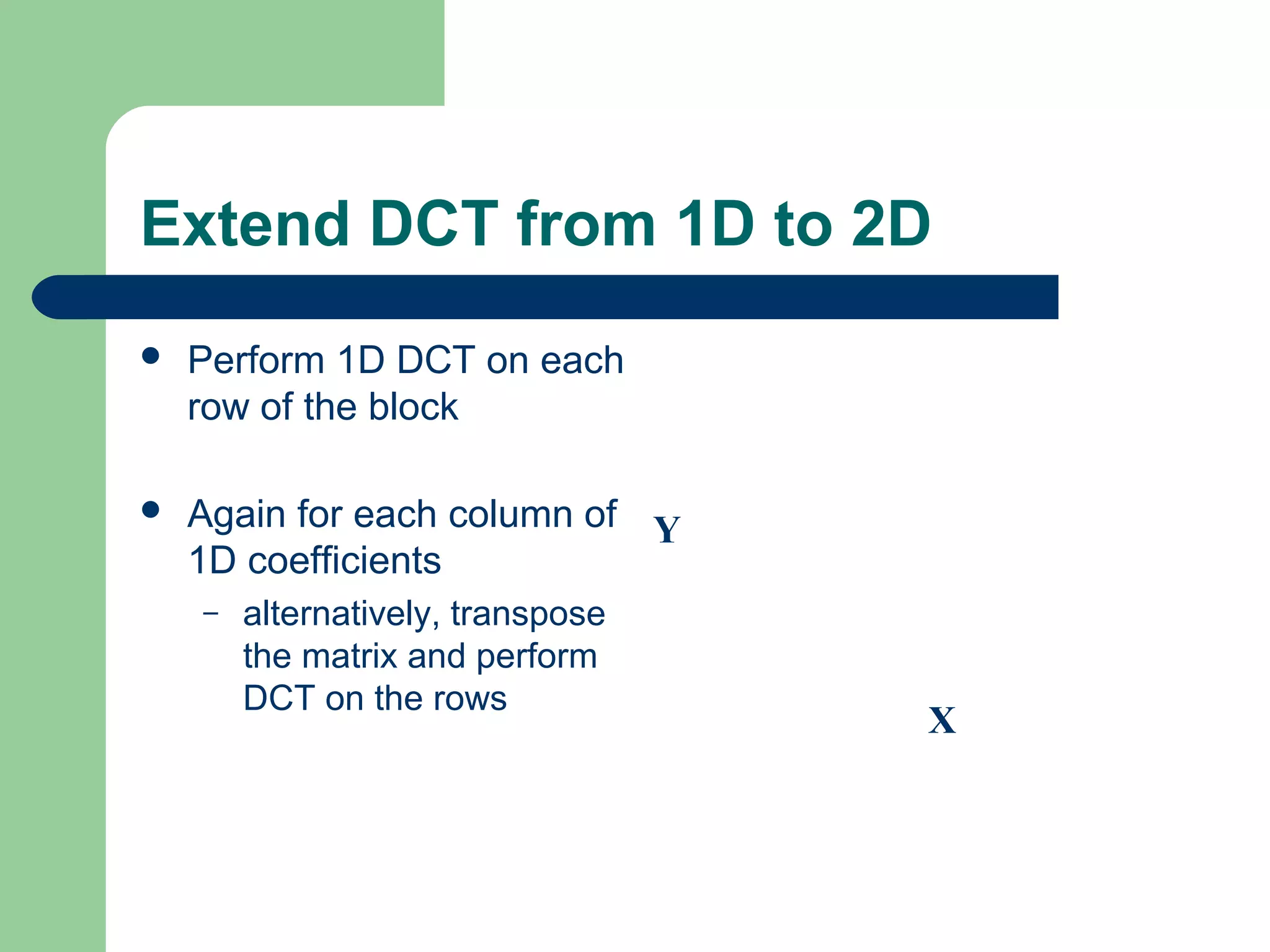 Extend DCT from 1D to 2D
 Perform 1D DCT on each
row of the block
 Again for each column of
1D coefficients
– alternatively, transpose
the matrix and perform
DCT on the rows
X
Y
 