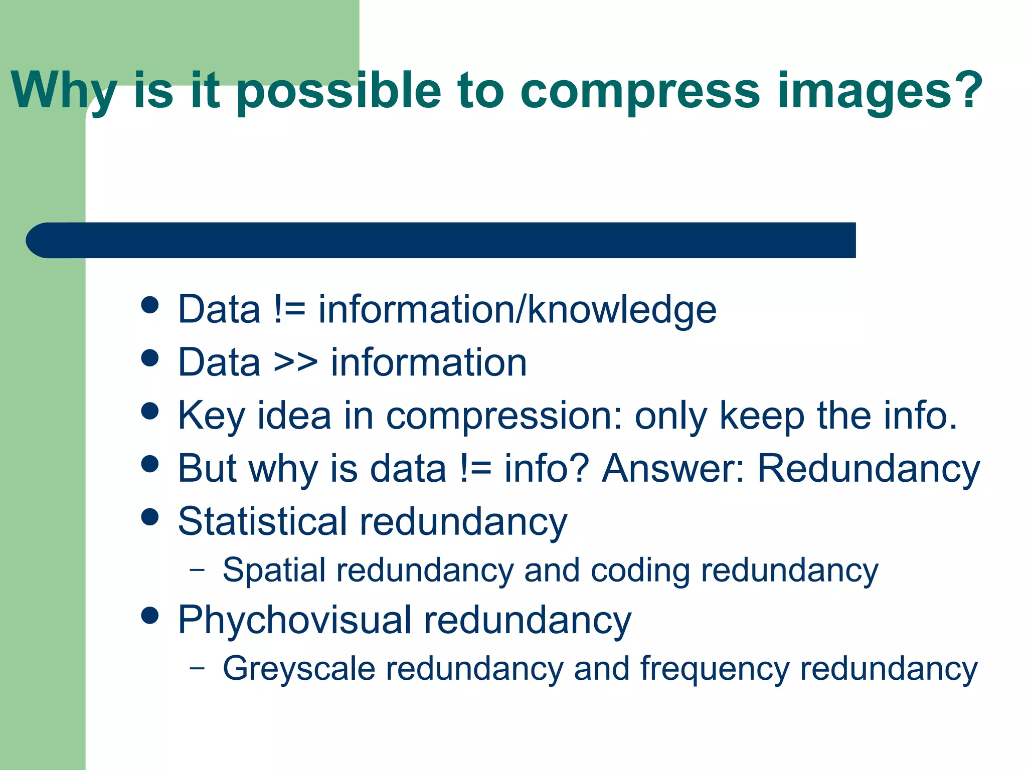 Why is it possible to compress images?
 Data != information/knowledge
 Data >> information
 Key idea in compression: only keep the info.
 But why is data != info? Answer: Redundancy
 Statistical redundancy
– Spatial redundancy and coding redundancy
 Phychovisual redundancy
– Greyscale redundancy and frequency redundancy
 