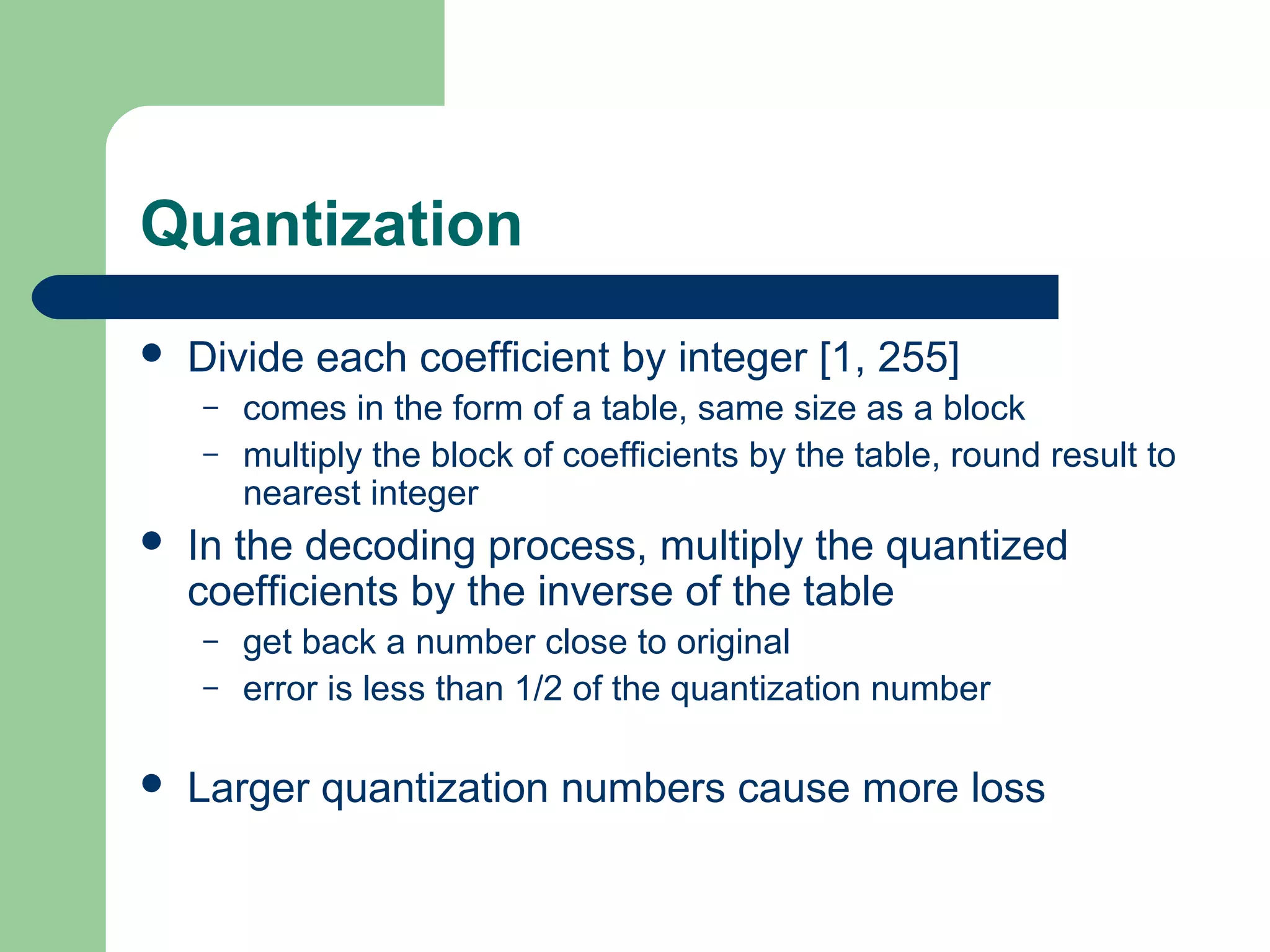 Quantization
 Divide each coefficient by integer [1, 255]
– comes in the form of a table, same size as a block
– multiply the block of coefficients by the table, round result to
nearest integer
 In the decoding process, multiply the quantized
coefficients by the inverse of the table
– get back a number close to original
– error is less than 1/2 of the quantization number
 Larger quantization numbers cause more loss
 