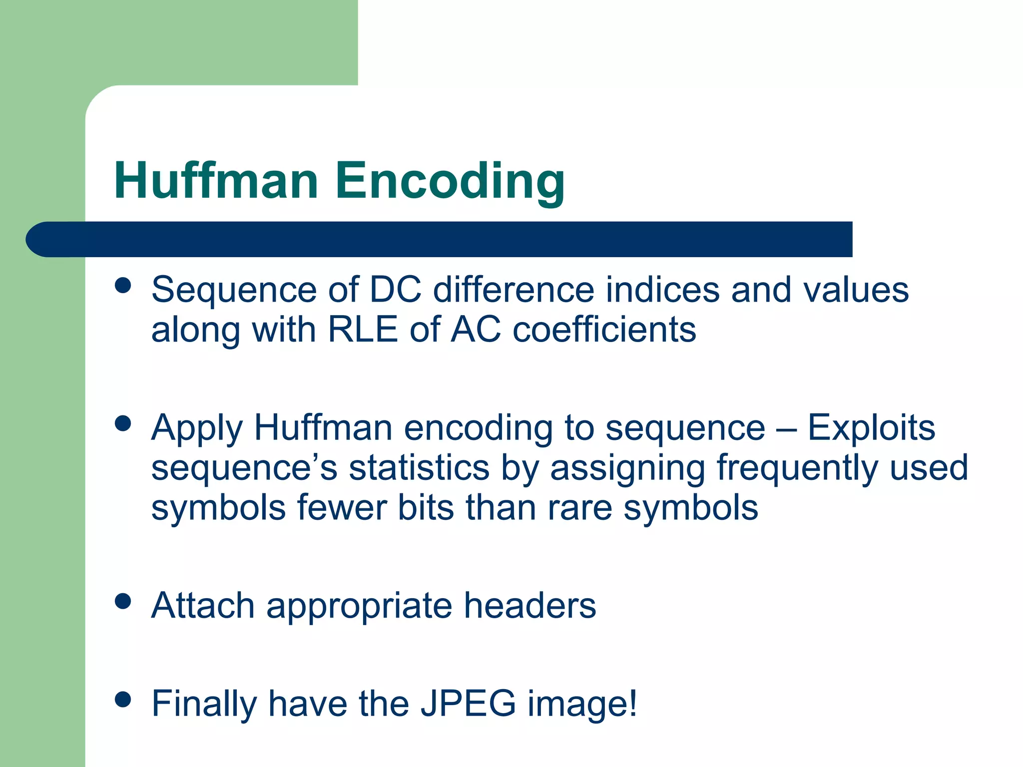 Huffman Encoding
 Sequence of DC difference indices and values
along with RLE of AC coefficients
 Apply Huffman encoding to sequence – Exploits
sequence’s statistics by assigning frequently used
symbols fewer bits than rare symbols
 Attach appropriate headers
 Finally have the JPEG image!
 
