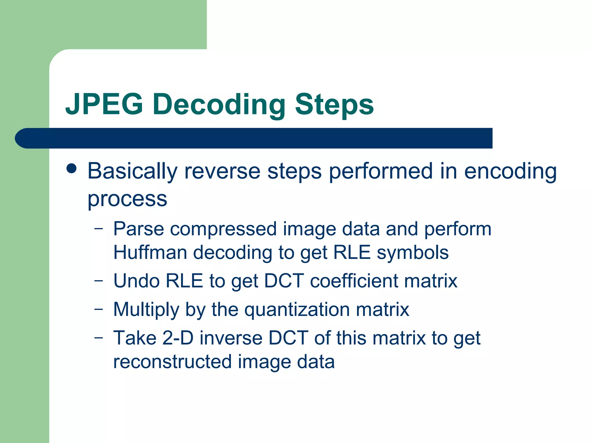 JPEG Decoding Steps
 Basically reverse steps performed in encoding
process
– Parse compressed image data and perform
Huffman decoding to get RLE symbols
– Undo RLE to get DCT coefficient matrix
– Multiply by the quantization matrix
– Take 2-D inverse DCT of this matrix to get
reconstructed image data
 