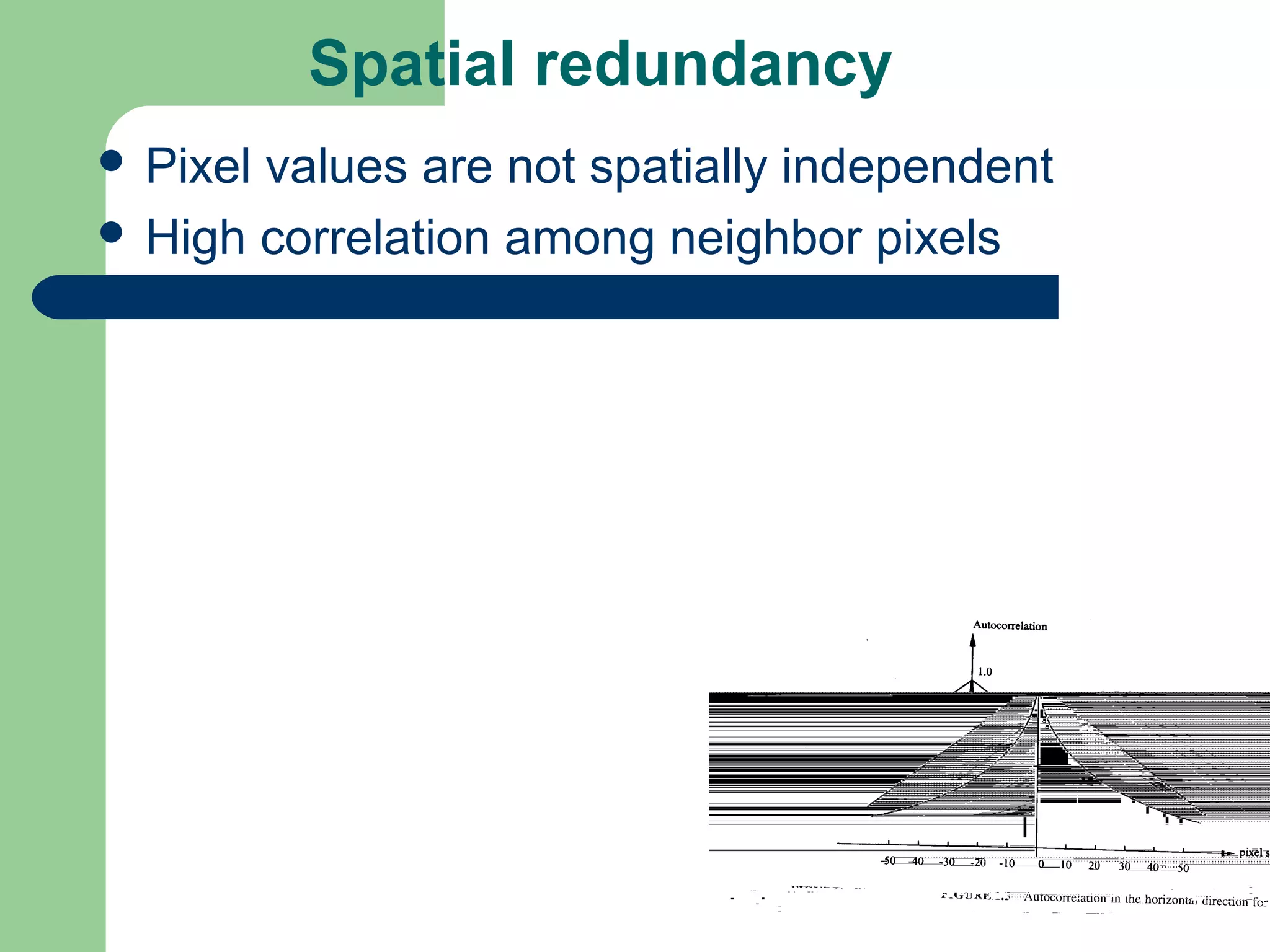 Spatial redundancy
 Pixel values are not spatially independent
 High correlation among neighbor pixels
 