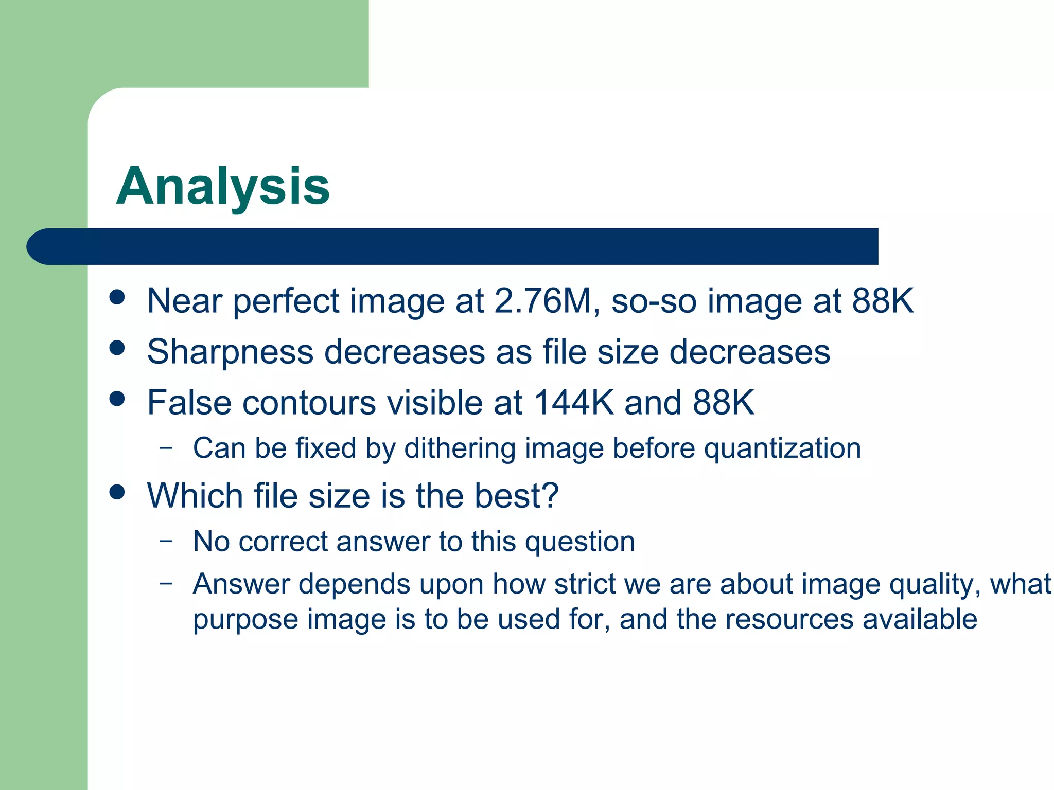 Analysis
 Near perfect image at 2.76M, so-so image at 88K
 Sharpness decreases as file size decreases
 False contours visible at 144K and 88K
– Can be fixed by dithering image before quantization
 Which file size is the best?
– No correct answer to this question
– Answer depends upon how strict we are about image quality, what
purpose image is to be used for, and the resources available
 