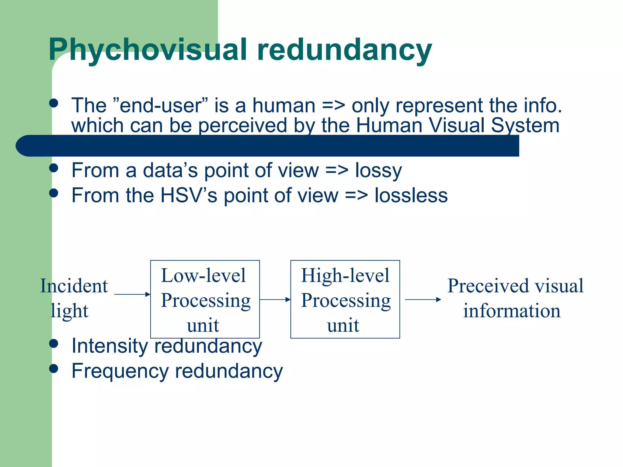 Phychovisual redundancy
 The ”end-user” is a human => only represent the info.
which can be perceived by the Human Visual System
(HSV)
 From a data’s point of view => lossy
 From the HSV’s point of view => lossless
 Intensity redundancy
 Frequency redundancy
Low-level
Processing
unit
Incident
light
Preceived visual
information
High-level
Processing
unit
 
