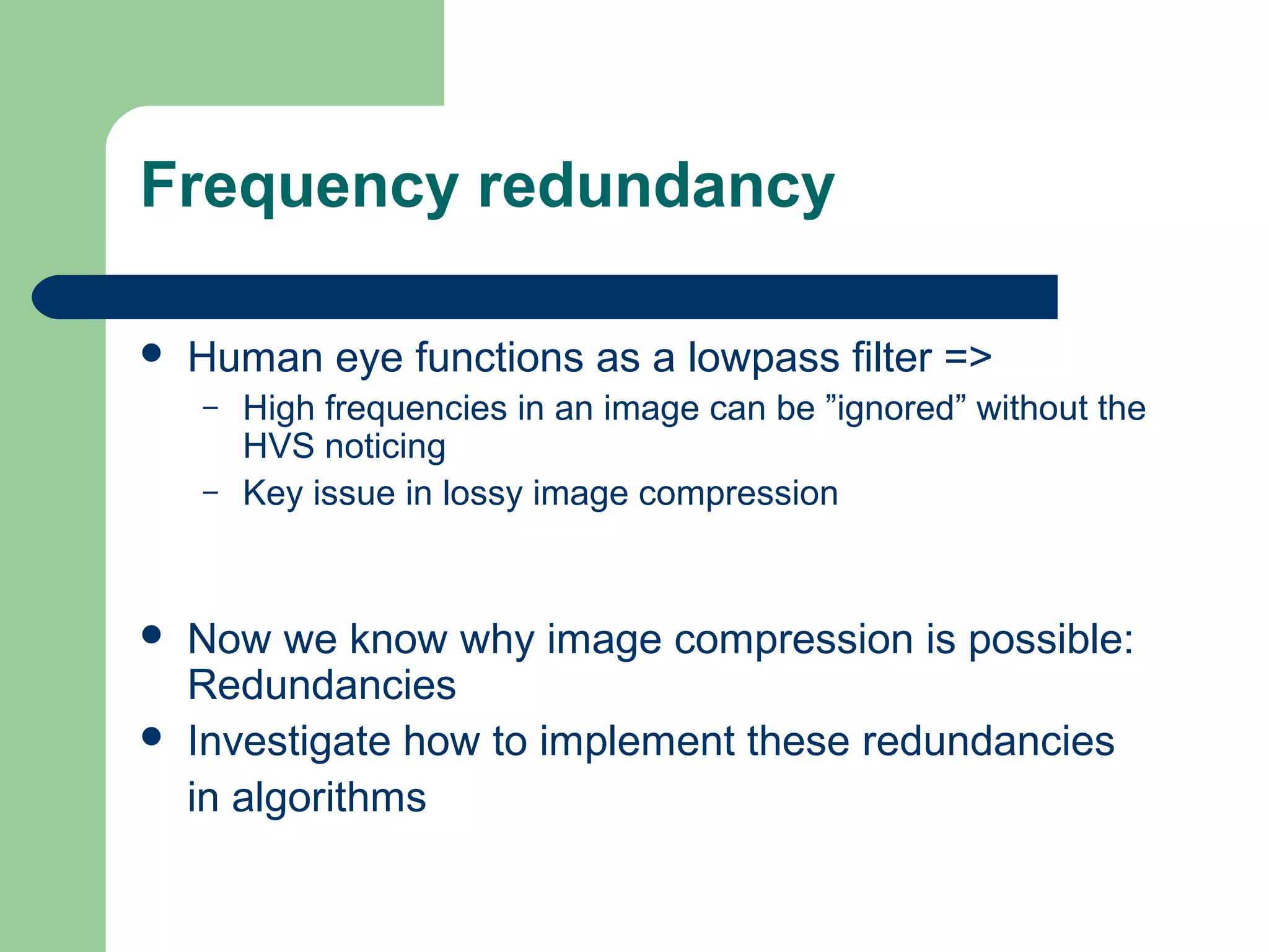 Frequency redundancy
 Human eye functions as a lowpass filter =>
– High frequencies in an image can be ”ignored” without the
HVS noticing
– Key issue in lossy image compression
 Now we know why image compression is possible:
Redundancies
 Investigate how to implement these redundancies
in algorithms
 