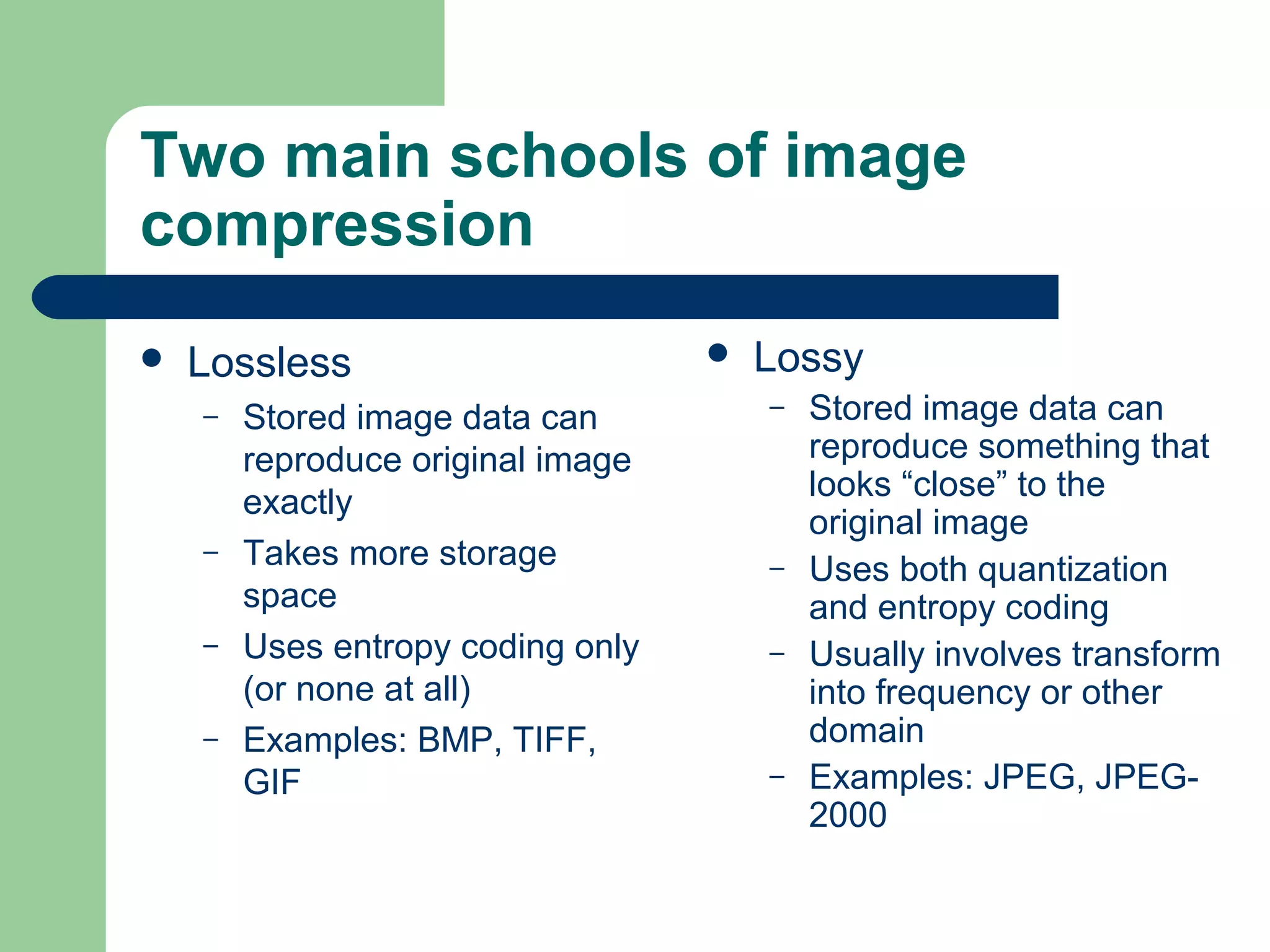 Two main schools of image
compression
 Lossless
– Stored image data can
reproduce original image
exactly
– Takes more storage
space
– Uses entropy coding only
(or none at all)
– Examples: BMP, TIFF,
GIF
 Lossy
– Stored image data can
reproduce something that
looks “close” to the
original image
– Uses both quantization
and entropy coding
– Usually involves transform
into frequency or other
domain
– Examples: JPEG, JPEG-
2000
 