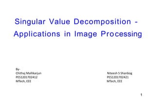 Singular Value Decomposition -
Applications in Image Processing
1
By-
Chithaj Mallikarjun Niteesh S Shanbog
PES1201702412 PES1201702421
MTech, EEE MTech, EEE
 