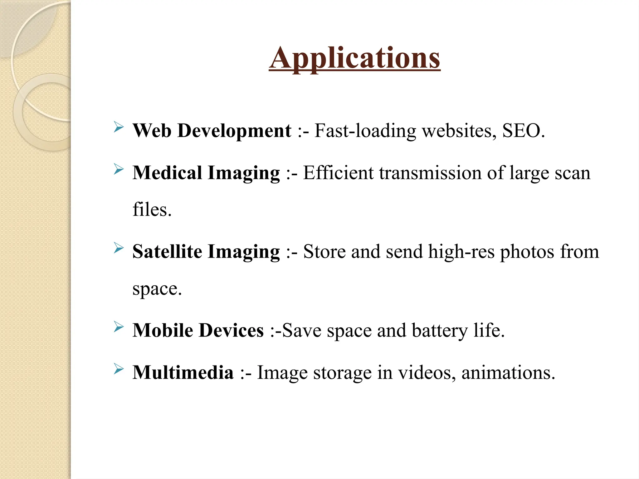 Applications
 Web Development :- Fast-loading websites, SEO.
 Medical Imaging :- Efficient transmission of large scan
files.
 Satellite Imaging :- Store and send high-res photos from
space.
 Mobile Devices :-Save space and battery life.
 Multimedia :- Image storage in videos, animations.
 