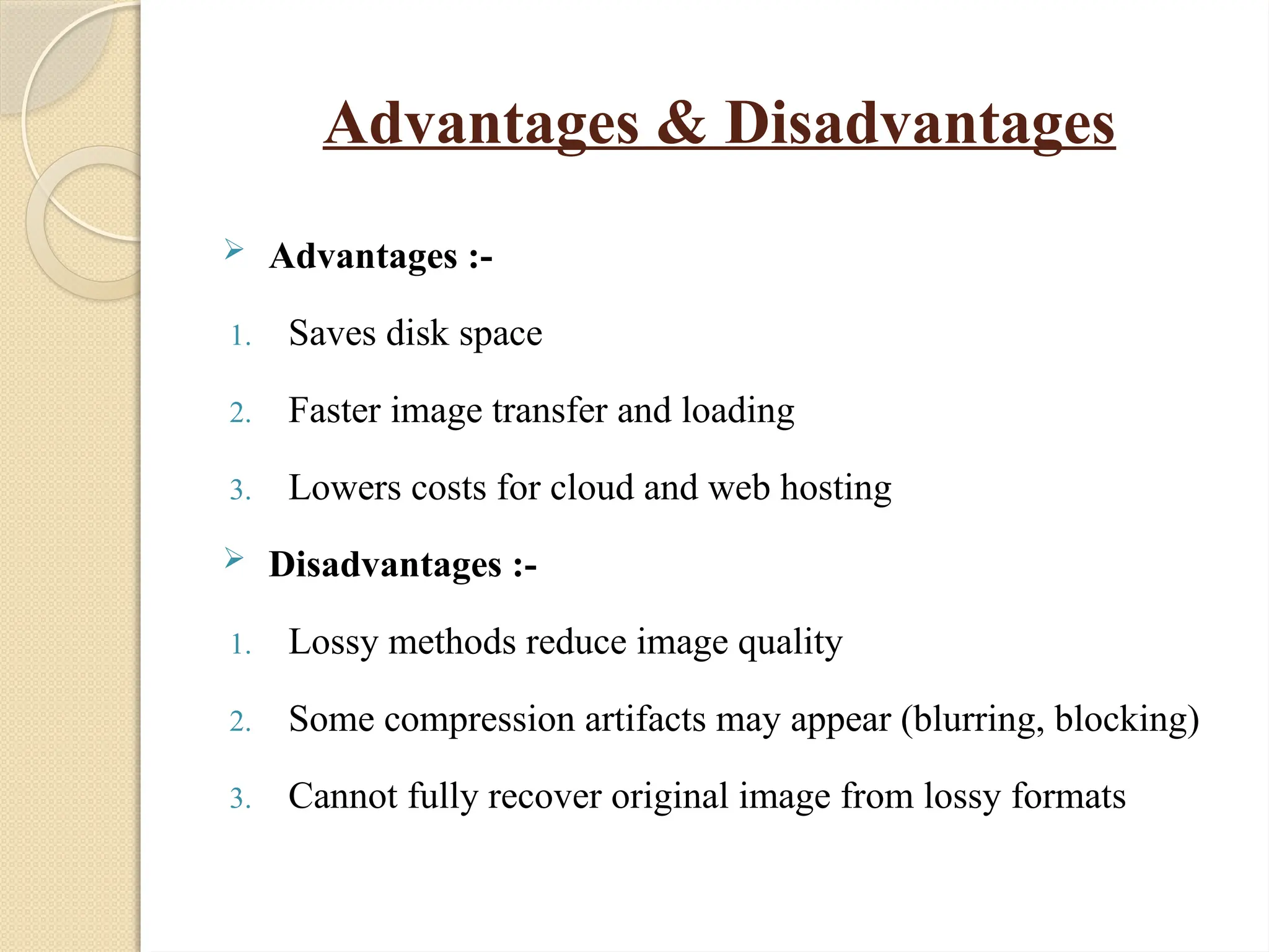 Advantages & Disadvantages
 Advantages :-
1. Saves disk space
2. Faster image transfer and loading
3. Lowers costs for cloud and web hosting
 Disadvantages :-
1. Lossy methods reduce image quality
2. Some compression artifacts may appear (blurring, blocking)
3. Cannot fully recover original image from lossy formats
 