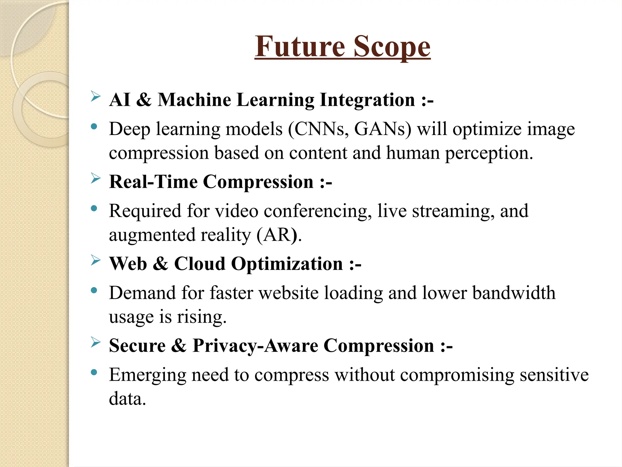 Future Scope
 AI & Machine Learning Integration :-
 Deep learning models (CNNs, GANs) will optimize image
compression based on content and human perception.
 Real-Time Compression :-
 Required for video conferencing, live streaming, and
augmented reality (AR).
 Web & Cloud Optimization :-
 Demand for faster website loading and lower bandwidth
usage is rising.
 Secure & Privacy-Aware Compression :-
 Emerging need to compress without compromising sensitive
data.
 