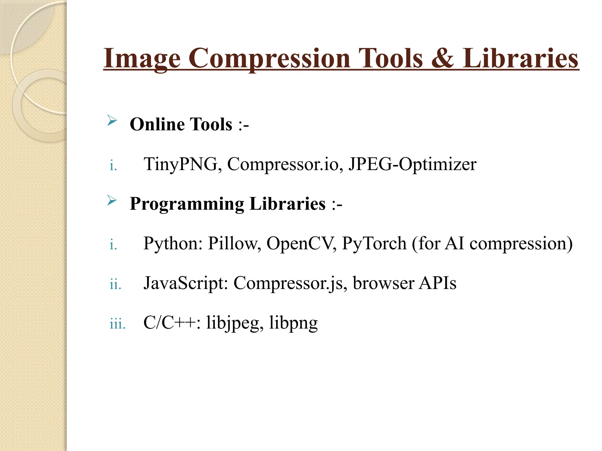 Image Compression Tools & Libraries
 Online Tools :-
i. TinyPNG, Compressor.io, JPEG-Optimizer
 Programming Libraries :-
i. Python: Pillow, OpenCV, PyTorch (for AI compression)
ii. JavaScript: Compressor.js, browser APIs
iii. C/C++: libjpeg, libpng
 