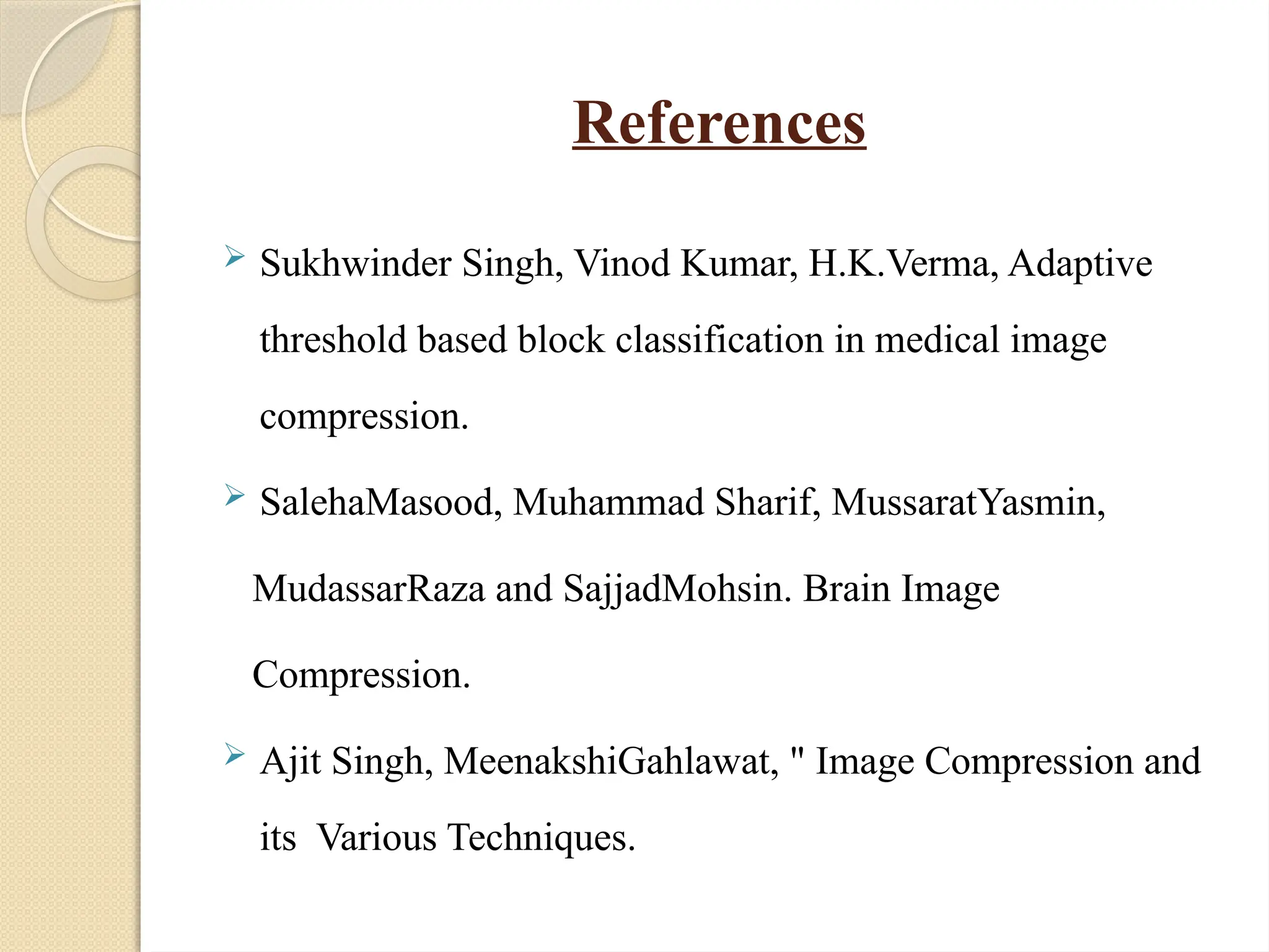 References
 Sukhwinder Singh, Vinod Kumar, H.K.Verma, Adaptive
threshold based block classification in medical image
compression.
 SalehaMasood, Muhammad Sharif, MussaratYasmin,
MudassarRaza and SajjadMohsin. Brain Image
Compression.
 Ajit Singh, MeenakshiGahlawat, " Image Compression and
its Various Techniques.
 