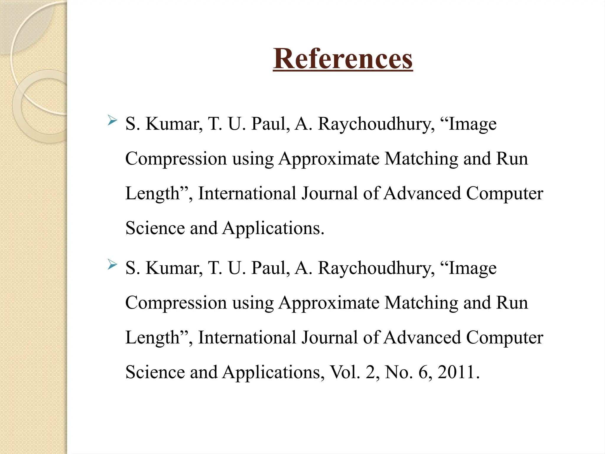 References
 S. Kumar, T. U. Paul, A. Raychoudhury, “Image
Compression using Approximate Matching and Run
Length”, International Journal of Advanced Computer
Science and Applications.
 S. Kumar, T. U. Paul, A. Raychoudhury, “Image
Compression using Approximate Matching and Run
Length”, International Journal of Advanced Computer
Science and Applications, Vol. 2, No. 6, 2011.
 