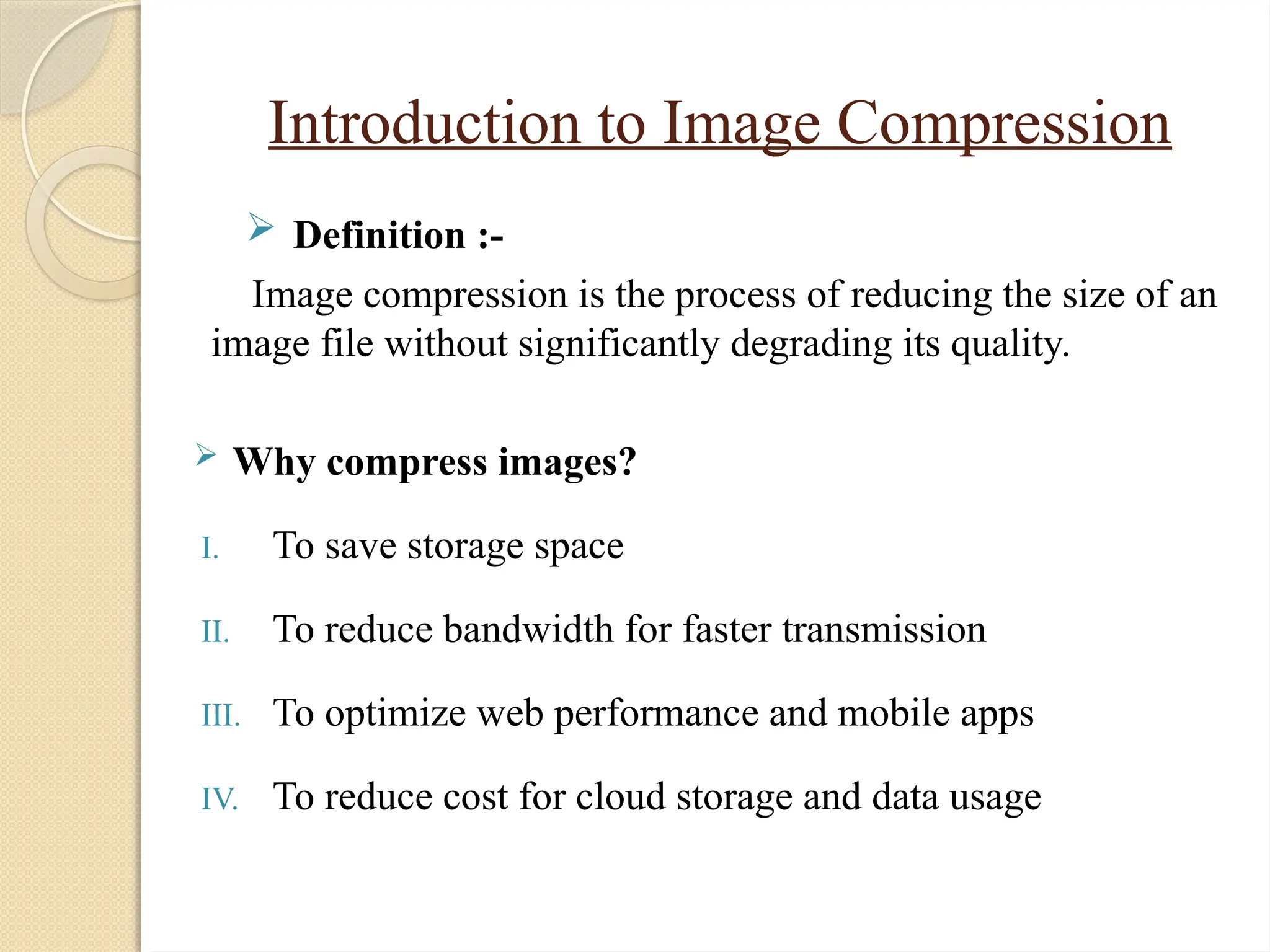 Introduction to Image Compression
 Definition :-
Image compression is the process of reducing the size of an
image file without significantly degrading its quality.
 Why compress images?
I. To save storage space
II. To reduce bandwidth for faster transmission
III. To optimize web performance and mobile apps
IV. To reduce cost for cloud storage and data usage
 
