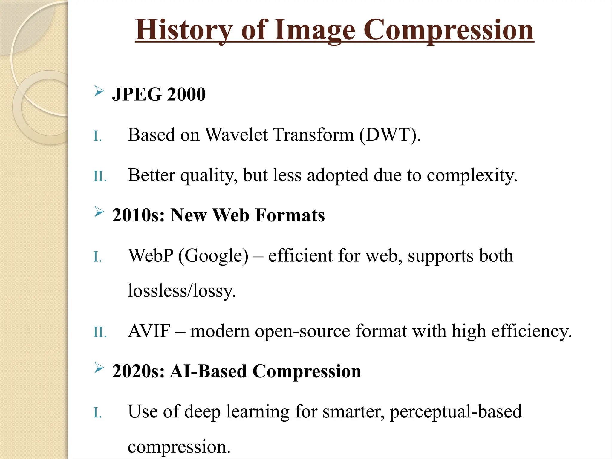 History of Image Compression
 JPEG 2000
I. Based on Wavelet Transform (DWT).
II. Better quality, but less adopted due to complexity.
 2010s: New Web Formats
I. WebP (Google) – efficient for web, supports both
lossless/lossy.
II. AVIF – modern open-source format with high efficiency.
 2020s: AI-Based Compression
I. Use of deep learning for smarter, perceptual-based
compression.
 