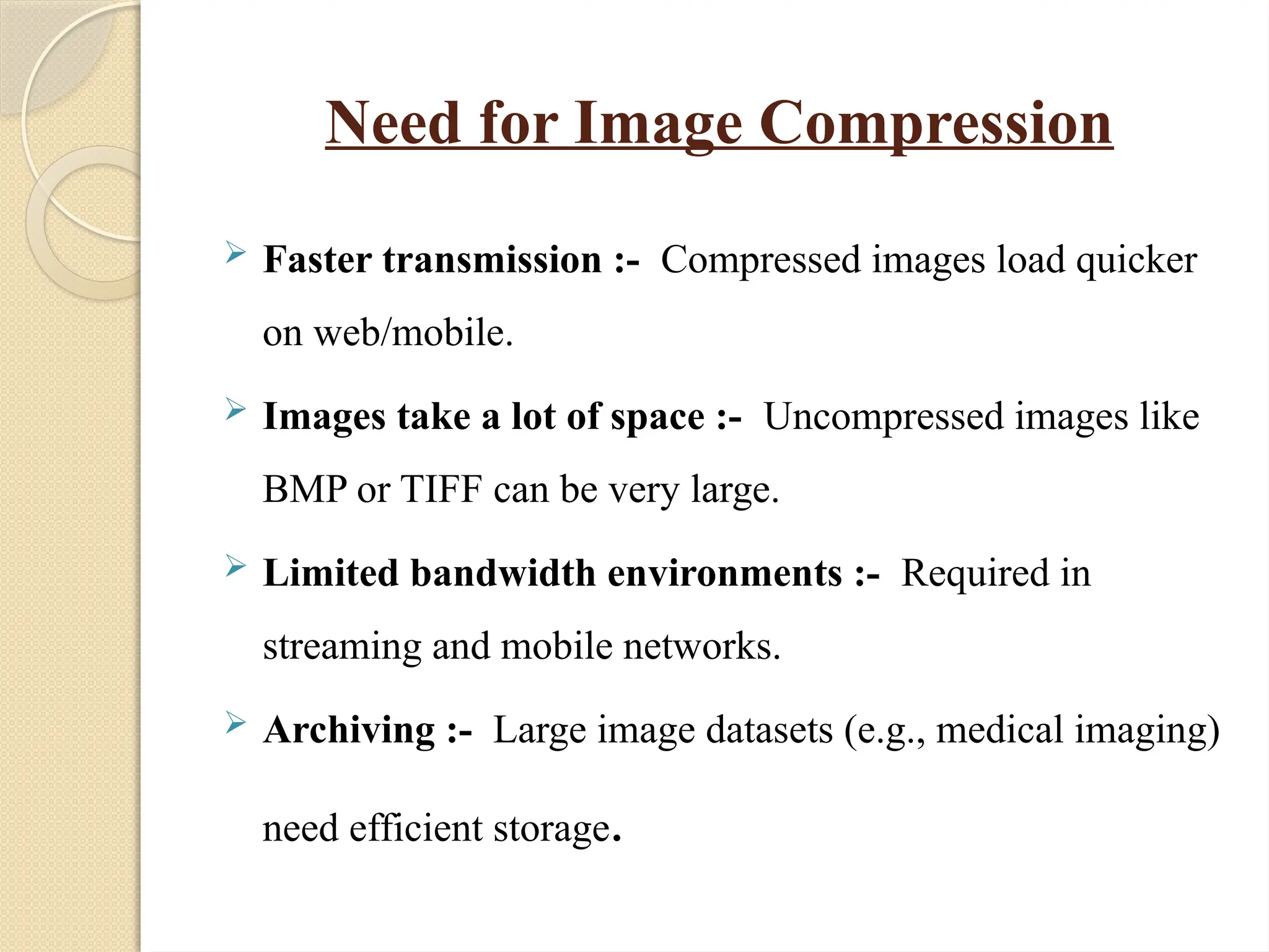Need for Image Compression
 Faster transmission :- Compressed images load quicker
on web/mobile.
 Images take a lot of space :- Uncompressed images like
BMP or TIFF can be very large.
 Limited bandwidth environments :- Required in
streaming and mobile networks.
 Archiving :- Large image datasets (e.g., medical imaging)
need efficient storage.
 