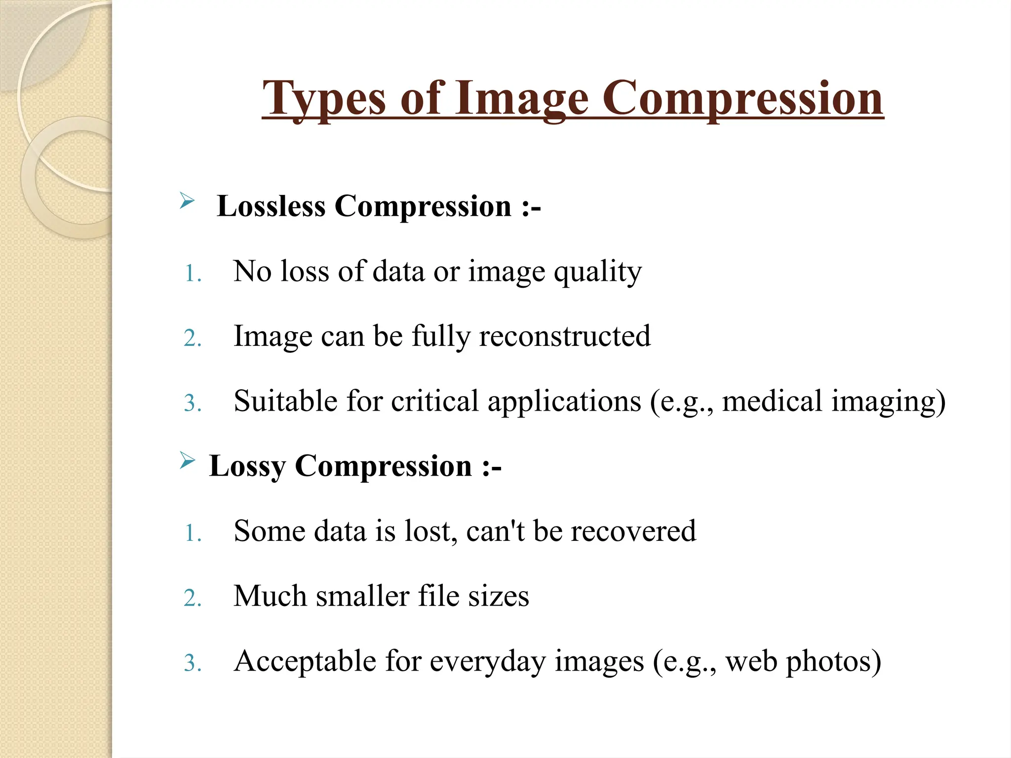 Types of Image Compression
 Lossless Compression :-
1. No loss of data or image quality
2. Image can be fully reconstructed
3. Suitable for critical applications (e.g., medical imaging)
 Lossy Compression :-
1. Some data is lost, can't be recovered
2. Much smaller file sizes
3. Acceptable for everyday images (e.g., web photos)
 