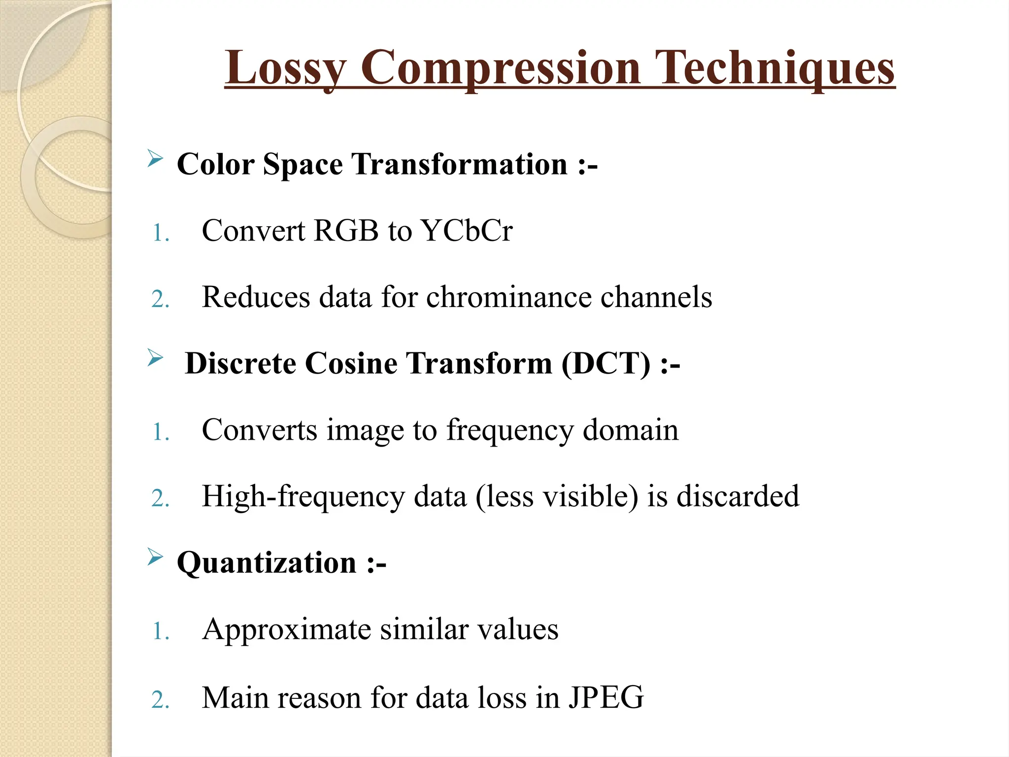 Lossy Compression Techniques
 Color Space Transformation :-
1. Convert RGB to YCbCr
2. Reduces data for chrominance channels
 Discrete Cosine Transform (DCT) :-
1. Converts image to frequency domain
2. High-frequency data (less visible) is discarded
 Quantization :-
1. Approximate similar values
2. Main reason for data loss in JPEG
 