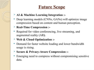 Future Scope
 AI & Machine Learning Integration :-
 Deep learning models (CNNs, GANs) will optimize image
compression based on content and human perception.
 Real-Time Compression :-
 Required for video conferencing, live streaming, and
augmented reality (AR).
 Web & Cloud Optimization :-
 Demand for faster website loading and lower bandwidth
usage is rising.
 Secure & Privacy-Aware Compression :-
 Emerging need to compress without compromising sensitive
data.
 