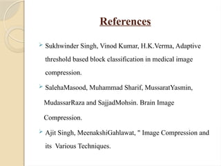 References
 Sukhwinder Singh, Vinod Kumar, H.K.Verma, Adaptive
threshold based block classification in medical image
compression.
 SalehaMasood, Muhammad Sharif, MussaratYasmin,
MudassarRaza and SajjadMohsin. Brain Image
Compression.
 Ajit Singh, MeenakshiGahlawat, " Image Compression and
its Various Techniques.
 