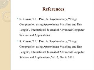 References
 S. Kumar, T. U. Paul, A. Raychoudhury, “Image
Compression using Approximate Matching and Run
Length”, International Journal of Advanced Computer
Science and Applications.
 S. Kumar, T. U. Paul, A. Raychoudhury, “Image
Compression using Approximate Matching and Run
Length”, International Journal of Advanced Computer
Science and Applications, Vol. 2, No. 6, 2011.
 
