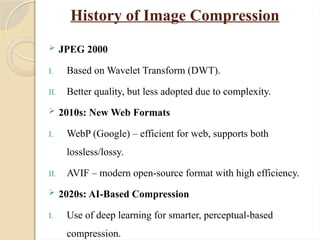 History of Image Compression
 JPEG 2000
I. Based on Wavelet Transform (DWT).
II. Better quality, but less adopted due to complexity.
 2010s: New Web Formats
I. WebP (Google) – efficient for web, supports both
lossless/lossy.
II. AVIF – modern open-source format with high efficiency.
 2020s: AI-Based Compression
I. Use of deep learning for smarter, perceptual-based
compression.
 