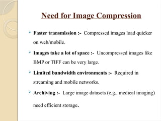 Need for Image Compression
 Faster transmission :- Compressed images load quicker
on web/mobile.
 Images take a lot of space :- Uncompressed images like
BMP or TIFF can be very large.
 Limited bandwidth environments :- Required in
streaming and mobile networks.
 Archiving :- Large image datasets (e.g., medical imaging)
need efficient storage.
 