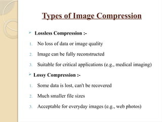 Types of Image Compression
 Lossless Compression :-
1. No loss of data or image quality
2. Image can be fully reconstructed
3. Suitable for critical applications (e.g., medical imaging)
 Lossy Compression :-
1. Some data is lost, can't be recovered
2. Much smaller file sizes
3. Acceptable for everyday images (e.g., web photos)
 