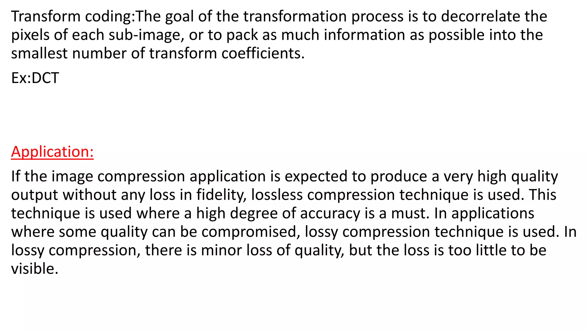Transform coding:The goal of the transformation process is to decorrelate the
pixels of each sub-image, or to pack as much information as possible into the
smallest number of transform coefficients.
Ex:DCT
Application:
If the image compression application is expected to produce a very high quality
output without any loss in fidelity, lossless compression technique is used. This
technique is used where a high degree of accuracy is a must. In applications
where some quality can be compromised, lossy compression technique is used. In
lossy compression, there is minor loss of quality, but the loss is too little to be
visible.
 