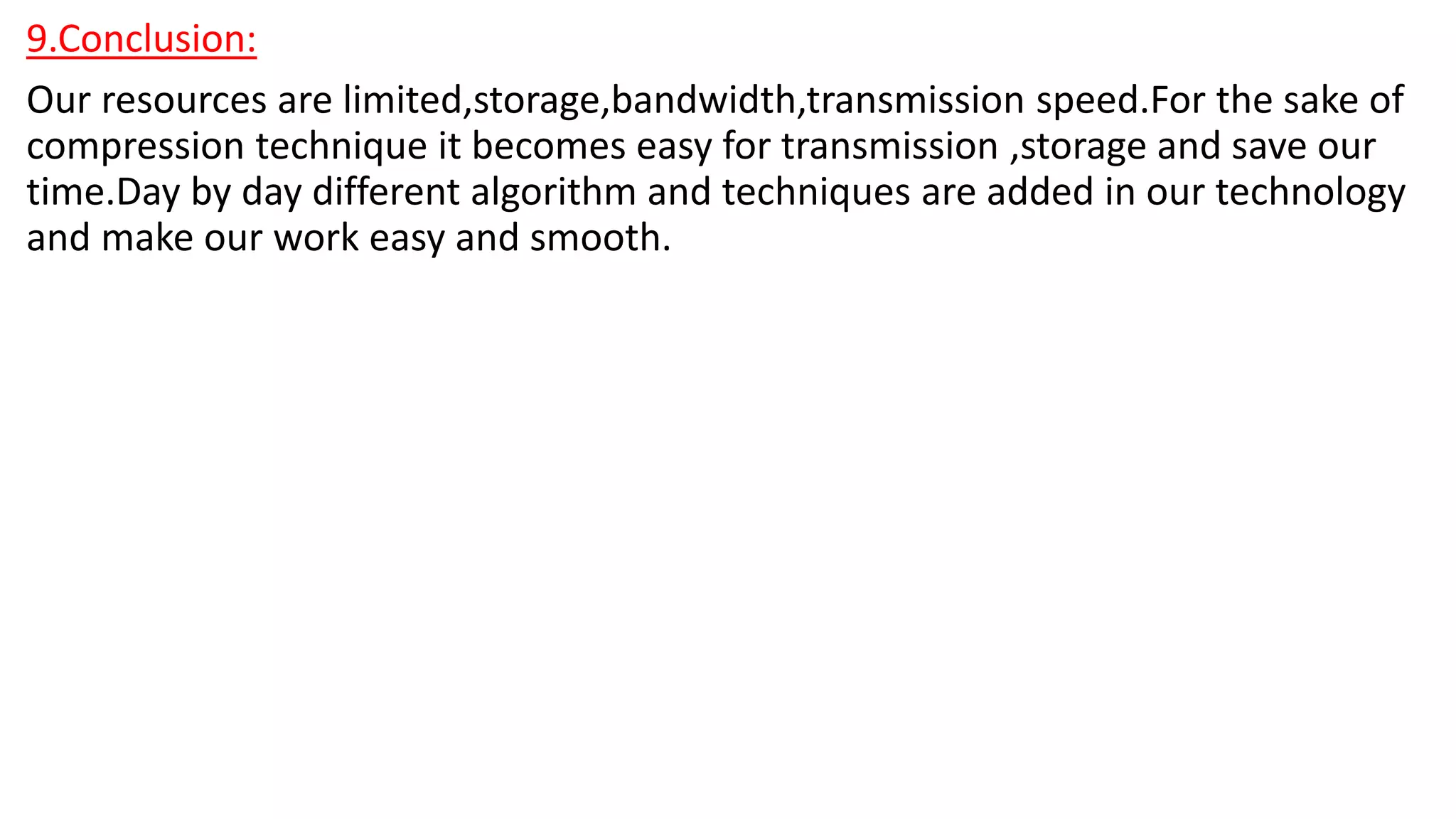 9.Conclusion:
Our resources are limited,storage,bandwidth,transmission speed.For the sake of
compression technique it becomes easy for transmission ,storage and save our
time.Day by day different algorithm and techniques are added in our technology
and make our work easy and smooth.
 