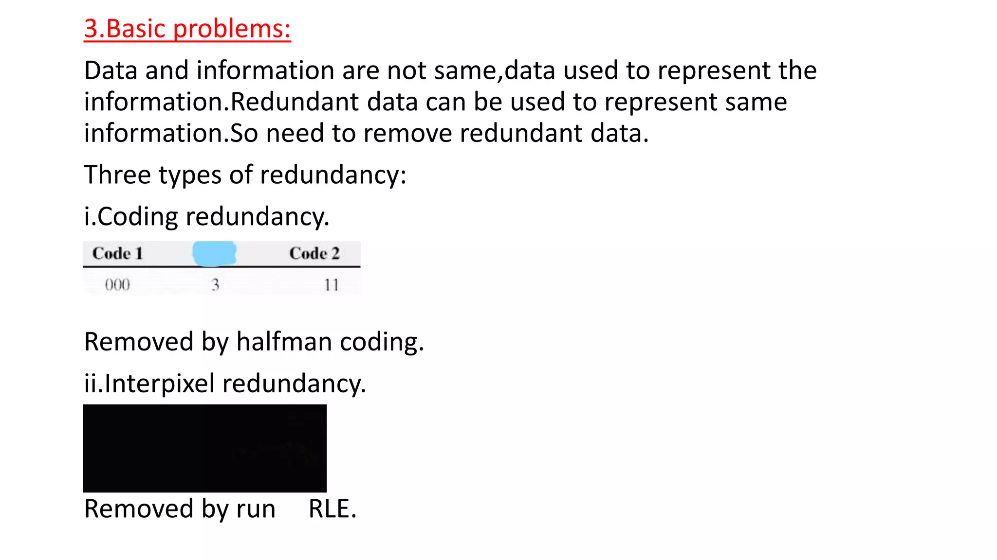 3.Basic problems:
Data and information are not same,data used to represent the
information.Redundant data can be used to represent same
information.So need to remove redundant data.
Three types of redundancy:
i.Coding redundancy.
Removed by halfman coding.
ii.Interpixel redundancy.
Removed by run RLE.
 