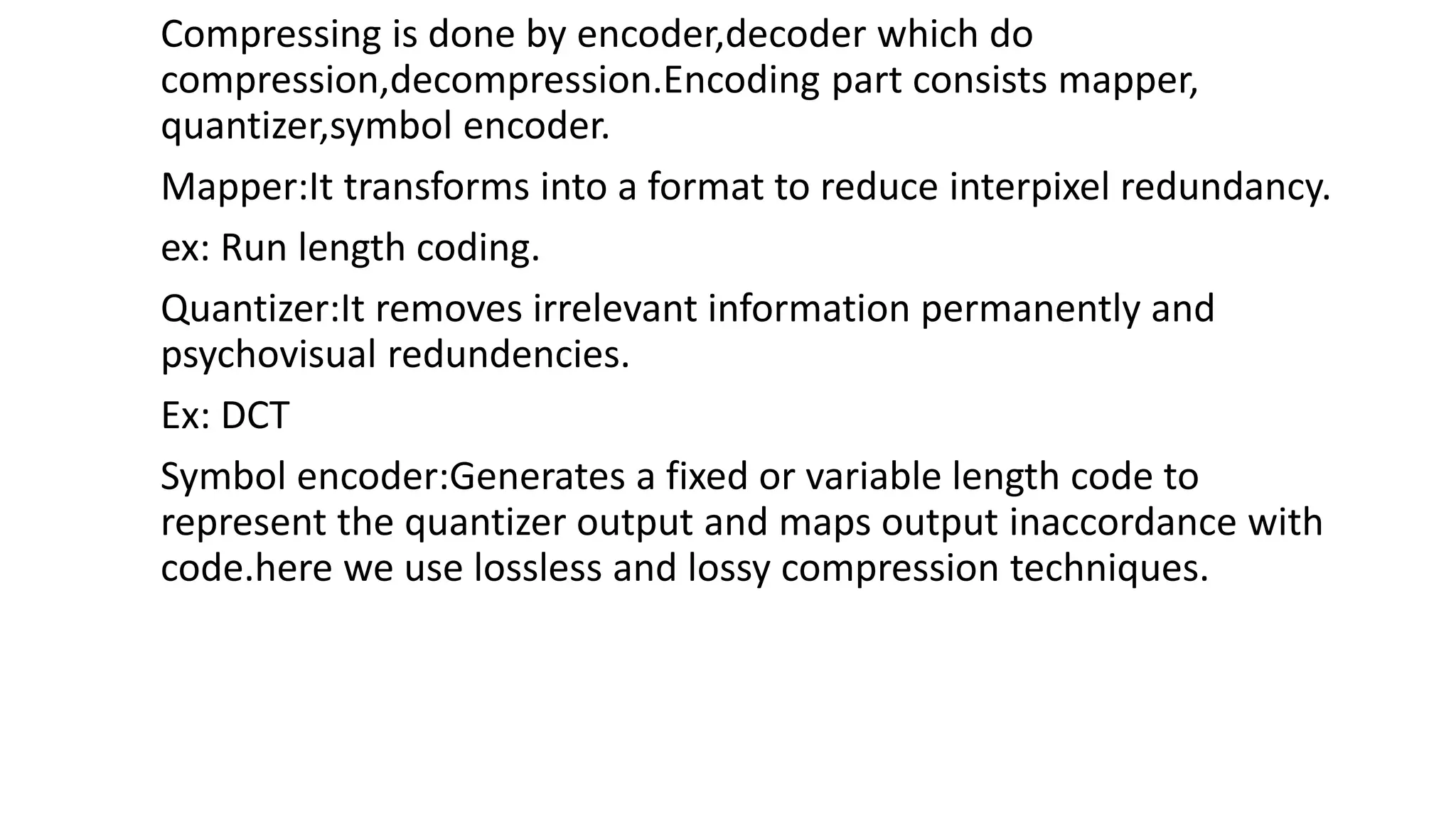 Compressing is done by encoder,decoder which do
compression,decompression.Encoding part consists mapper,
quantizer,symbol encoder.
Mapper:It transforms into a format to reduce interpixel redundancy.
ex: Run length coding.
Quantizer:It removes irrelevant information permanently and
psychovisual redundencies.
Ex: DCT
Symbol encoder:Generates a fixed or variable length code to
represent the quantizer output and maps output inaccordance with
code.here we use lossless and lossy compression techniques.
 
