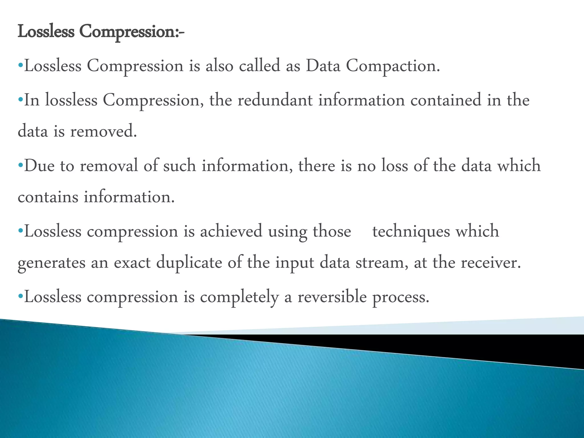 Lossless Compression:-
•Lossless Compression is also called as Data Compaction.
•In lossless Compression, the redundant information contained in the
data is removed.
•Due to removal of such information, there is no loss of the data which
contains information.
•Lossless compression is achieved using those techniques which
generates an exact duplicate of the input data stream, at the receiver.
•Lossless compression is completely a reversible process.
 