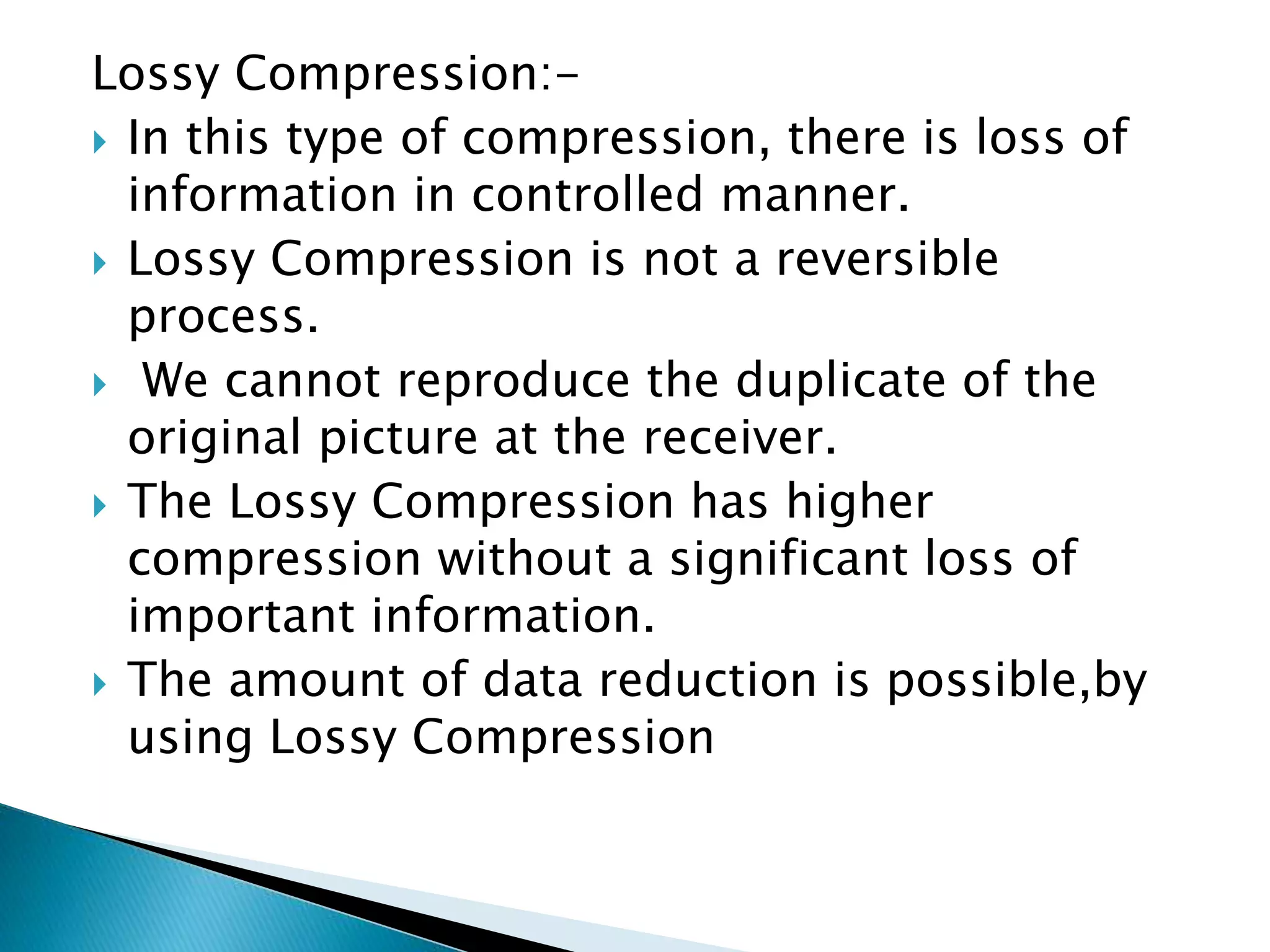 Lossy Compression:-
 In this type of compression, there is loss of
information in controlled manner.
 Lossy Compression is not a reversible
process.
 We cannot reproduce the duplicate of the
original picture at the receiver.
 The Lossy Compression has higher
compression without a significant loss of
important information.
 The amount of data reduction is possible,by
using Lossy Compression
 