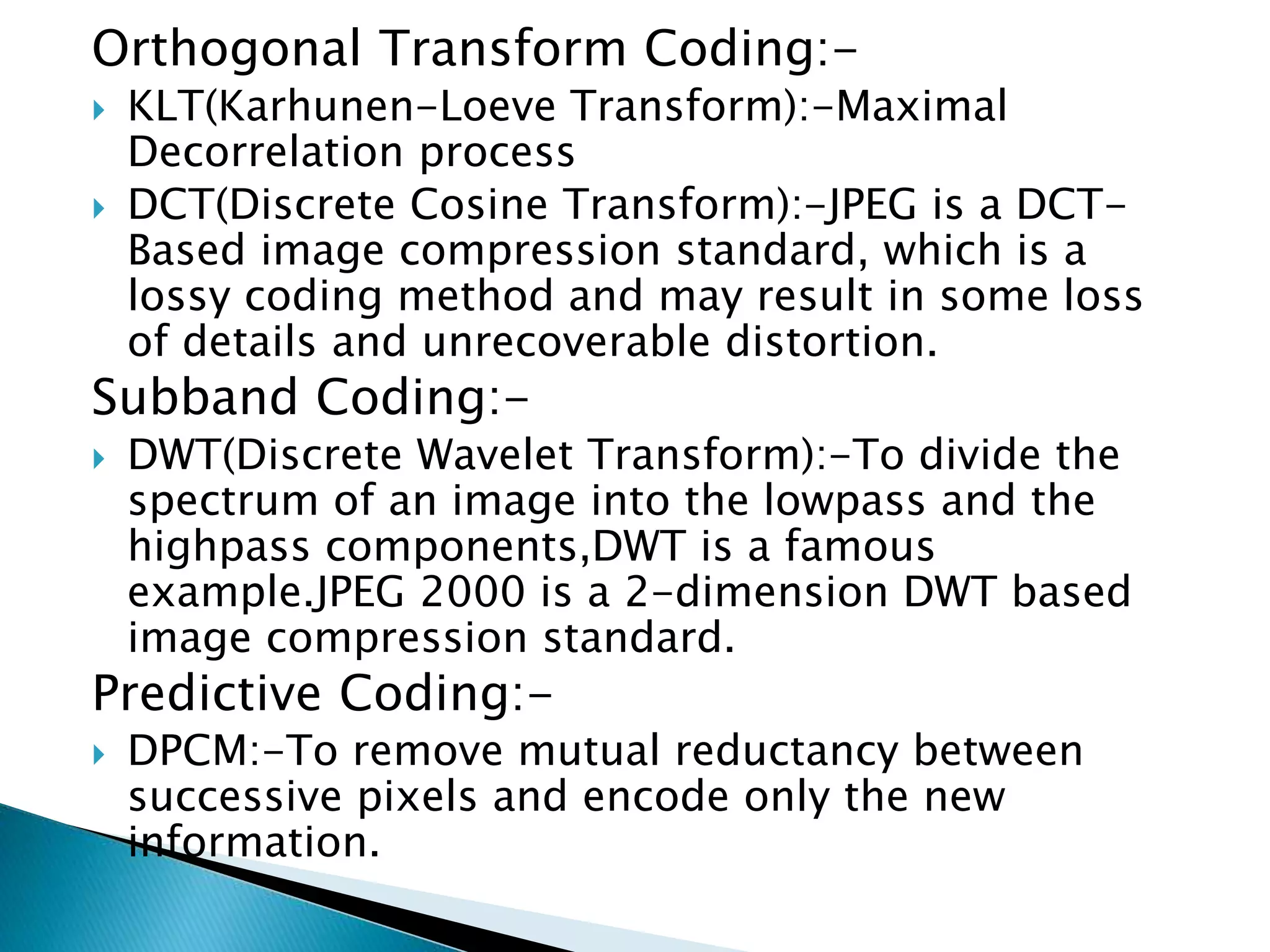Orthogonal Transform Coding:-
 KLT(Karhunen-Loeve Transform):-Maximal
Decorrelation process
 DCT(Discrete Cosine Transform):-JPEG is a DCT-
Based image compression standard, which is a
lossy coding method and may result in some loss
of details and unrecoverable distortion.
Subband Coding:-
 DWT(Discrete Wavelet Transform):-To divide the
spectrum of an image into the lowpass and the
highpass components,DWT is a famous
example.JPEG 2000 is a 2-dimension DWT based
image compression standard.
Predictive Coding:-
 DPCM:-To remove mutual reductancy between
successive pixels and encode only the new
information.
 