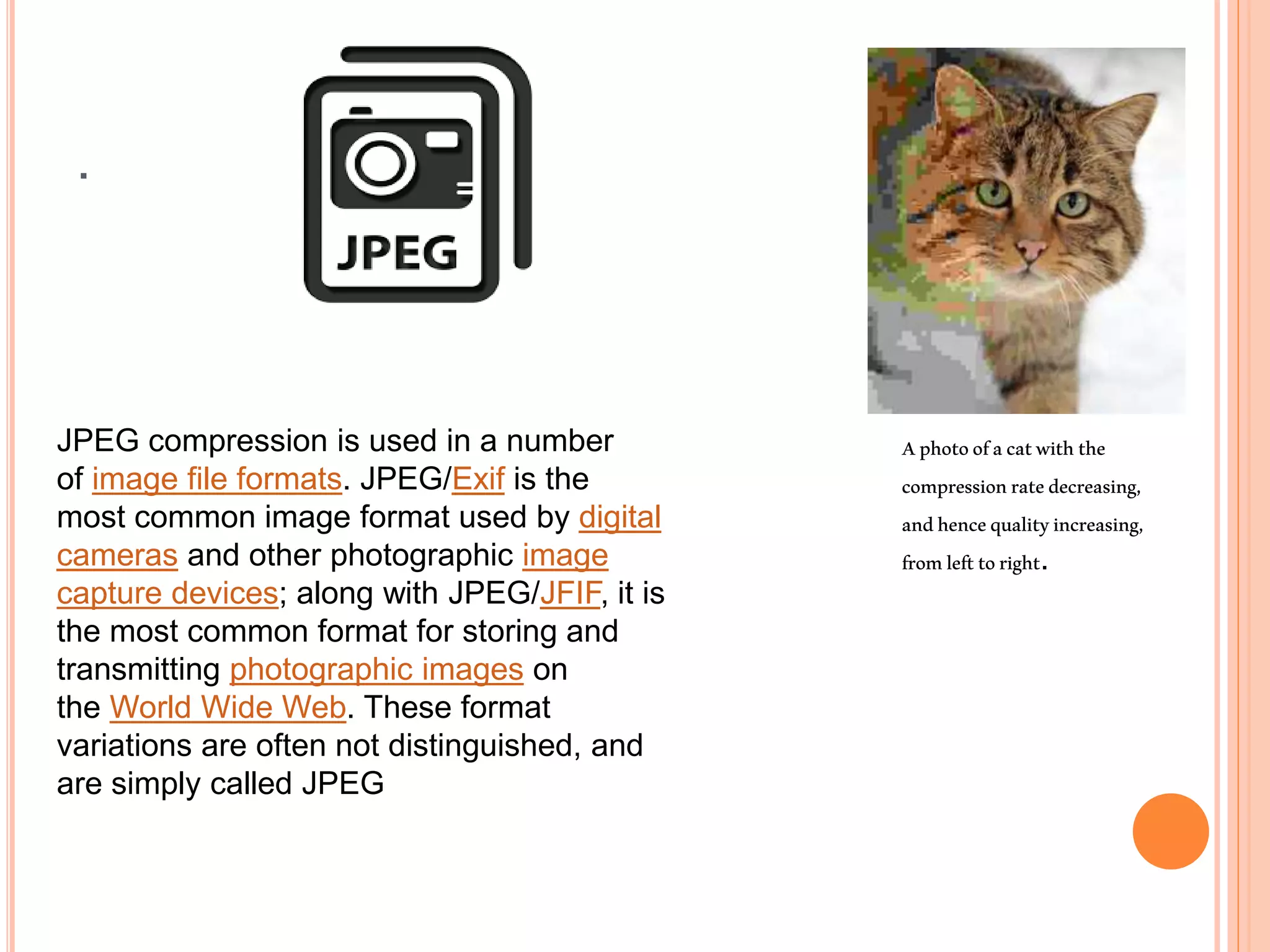 .
JPEG compression is used in a number
of image file formats. JPEG/Exif is the
most common image format used by digital
cameras and other photographic image
capture devices; along with JPEG/JFIF, it is
the most common format for storing and
transmitting photographic images on
the World Wide Web. These format
variations are often not distinguished, and
are simply called JPEG
Aphotoofacatwiththe
compressionratedecreasing,
andhencequalityincreasing,
fromlefttoright.
 