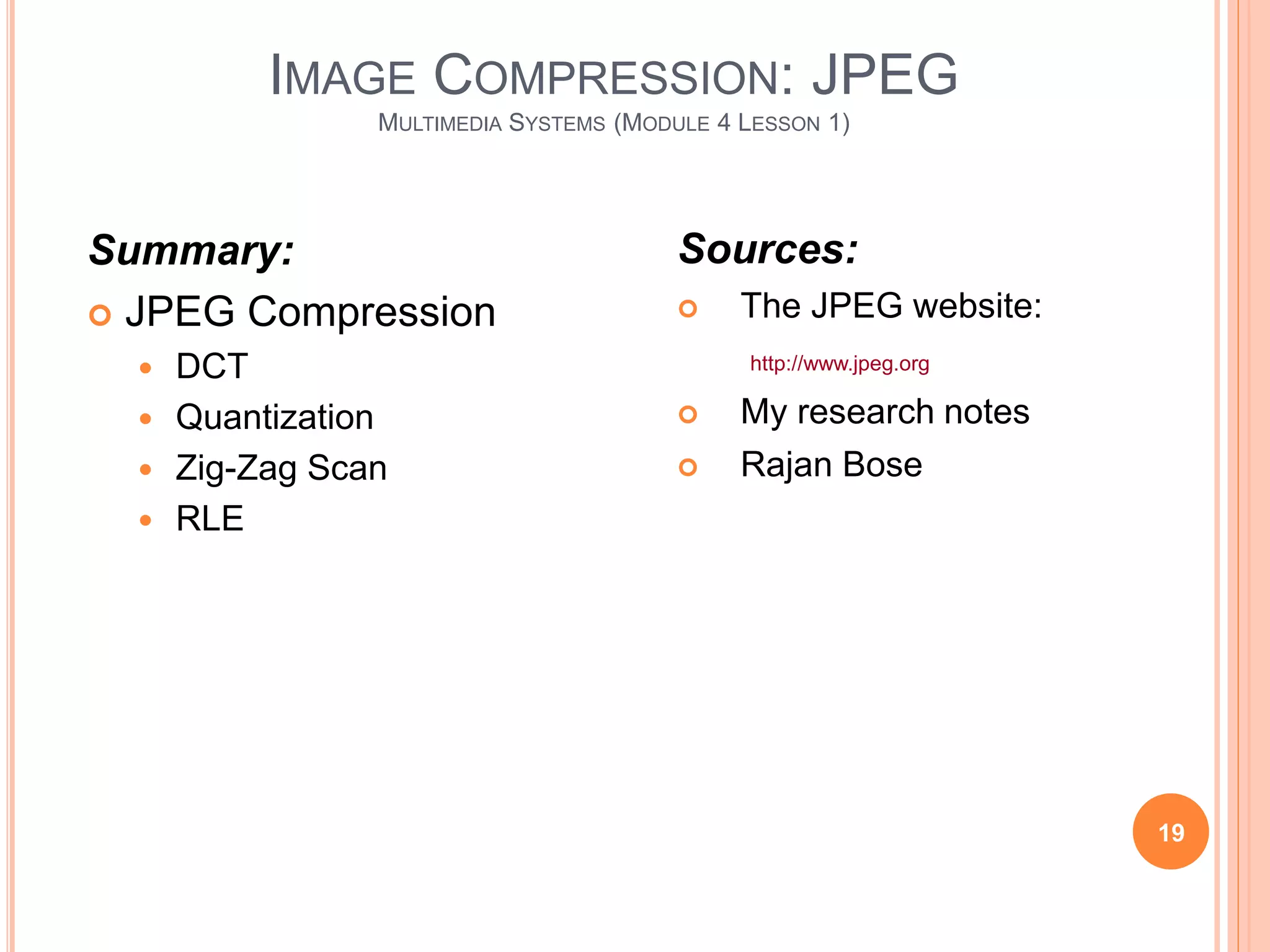 IMAGE COMPRESSION: JPEG
MULTIMEDIA SYSTEMS (MODULE 4 LESSON 1)
19
Summary:
 JPEG Compression
 DCT
 Quantization
 Zig-Zag Scan
 RLE
Sources:
 The JPEG website:
http://www.jpeg.org
 My research notes
 Rajan Bose
 
