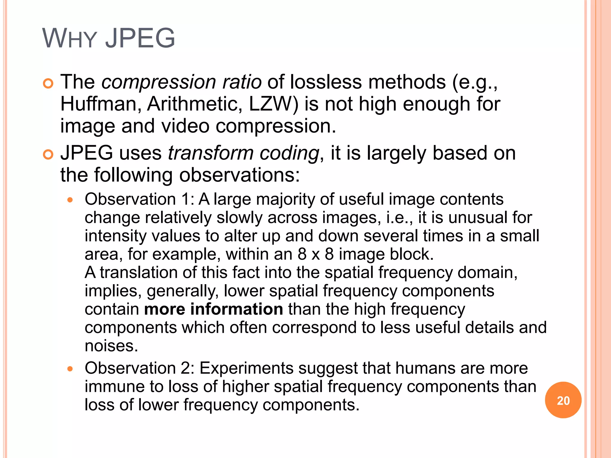WHY JPEG
 The compression ratio of lossless methods (e.g.,
Huffman, Arithmetic, LZW) is not high enough for
image and video compression.
 JPEG uses transform coding, it is largely based on
the following observations:
 Observation 1: A large majority of useful image contents
change relatively slowly across images, i.e., it is unusual for
intensity values to alter up and down several times in a small
area, for example, within an 8 x 8 image block.
A translation of this fact into the spatial frequency domain,
implies, generally, lower spatial frequency components
contain more information than the high frequency
components which often correspond to less useful details and
noises.
 Observation 2: Experiments suggest that humans are more
immune to loss of higher spatial frequency components than
loss of lower frequency components. 20
 
