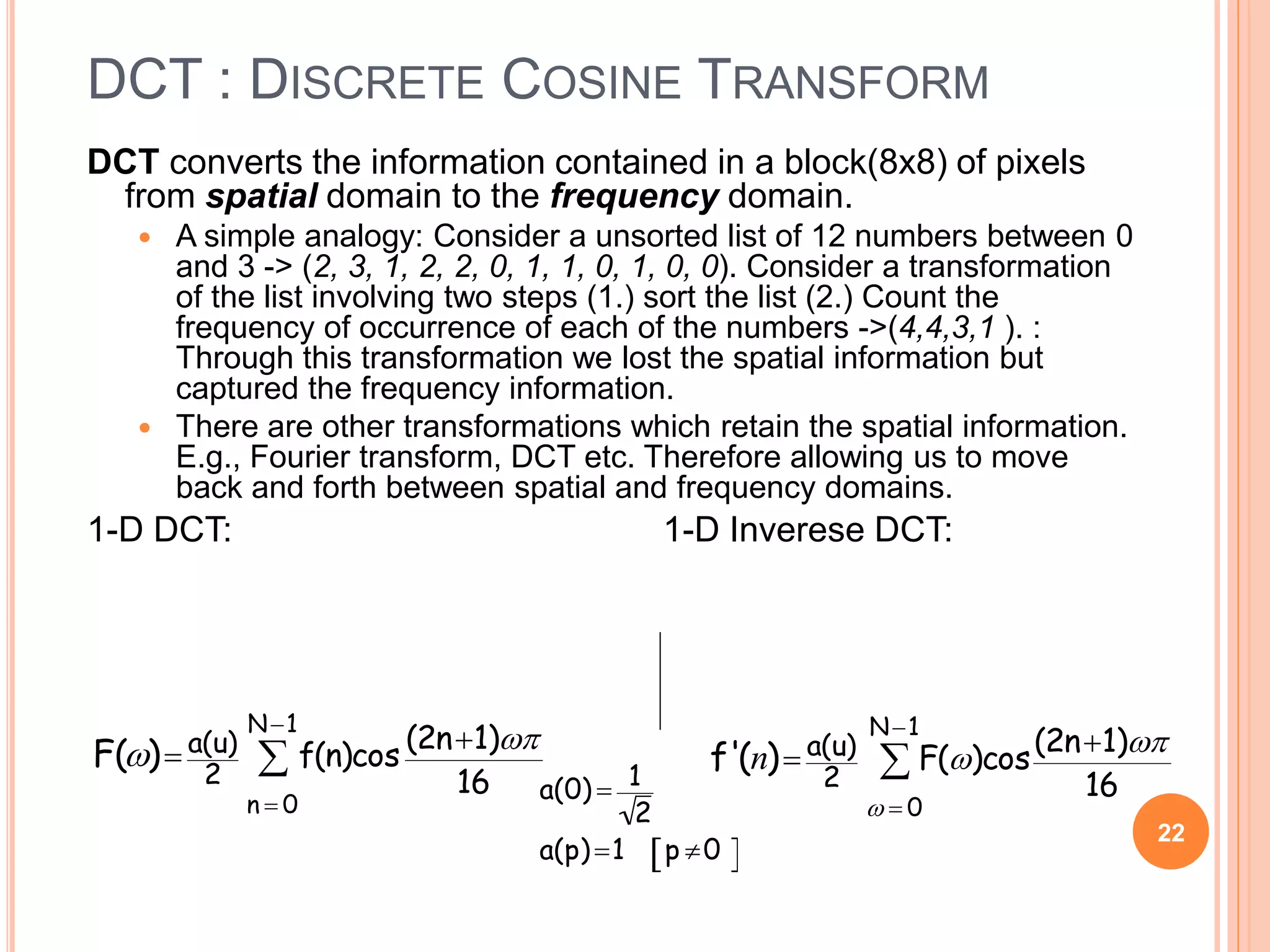 DCT : DISCRETE COSINE TRANSFORM
DCT converts the information contained in a block(8x8) of pixels
from spatial domain to the frequency domain.
 A simple analogy: Consider a unsorted list of 12 numbers between 0
and 3 -> (2, 3, 1, 2, 2, 0, 1, 1, 0, 1, 0, 0). Consider a transformation
of the list involving two steps (1.) sort the list (2.) Count the
frequency of occurrence of each of the numbers ->(4,4,3,1 ). :
Through this transformation we lost the spatial information but
captured the frequency information.
 There are other transformations which retain the spatial information.
E.g., Fourier transform, DCT etc. Therefore allowing us to move
back and forth between spatial and frequency domains.
1-D DCT: 1-D Inverese DCT:
22

F() a(u)
2
f(n)cos
(2n1)
16
n  0
N1

a(0)  1
2
a(p)1 p 0 

f'(n) a(u)
2
F()cos
(2n1)
16
  0
N1

 