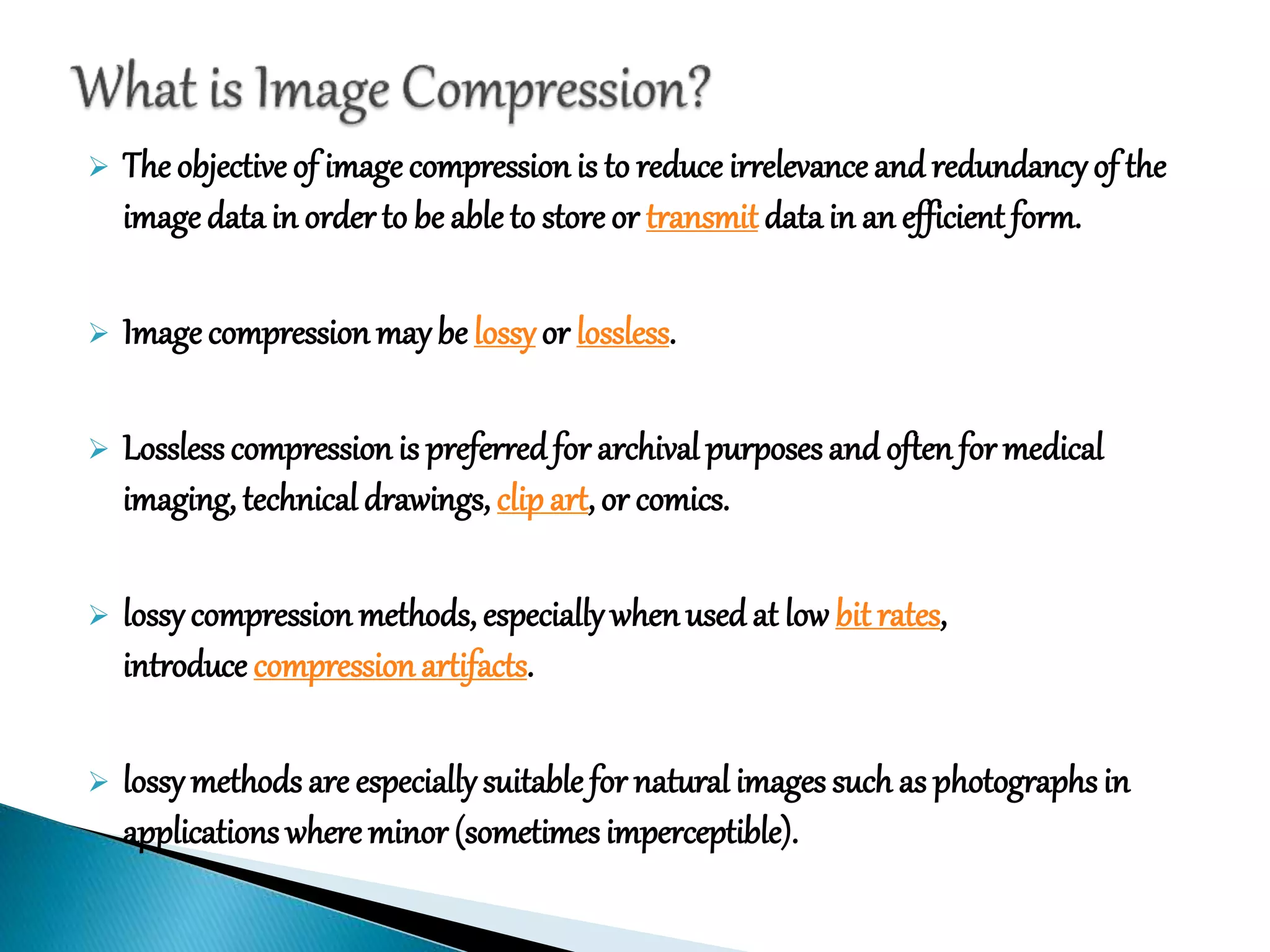  The objective of image compression is to reduce irrelevance and redundancyof the
image datain order to be able to store or transmit datain an efficient form.
 Image compression maybe lossyor lossless.
 Lossless compression is preferredfor archival purposesand often for medical
imaging, technical drawings, clipart, or comics.
 lossycompression methods, especiallywhenused at low bit rates,
introduce compressionartifacts.
 lossymethods are especiallysuitable for natural images such as photographsin
applications where minor (sometimesimperceptible).
 