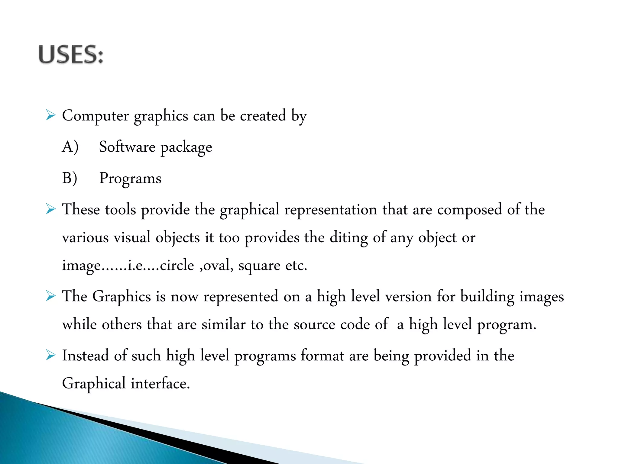  Computer graphics can be created by
A) Software package
B) Programs
 These tools provide the graphical representation that are composed of the
various visual objects it too provides the diting of any object or
image……i.e.…circle ,oval, square etc.
 The Graphics is now represented on a high level version for building images
while others that are similar to the source code of a high level program.
 Instead of such high level programs format are being provided in the
Graphical interface.
 