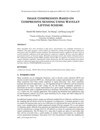 The International Journal of Multimedia & Its Applications (IJMA) Vol.7, No.1, February 2015
DOI : 10.5121/ijma.2015.7101 1
IMAGE COMPRESSION BASED ON
COMPRESSIVE SENSING USING WAVELET
LIFTING SCHEME
Sheikh Md. Rabiul Islam1
, Xu Huang2
, and Keng Liang Ou3
1,2
Faculty of Education, Science, Technology and Mathematics
University of Canberra, Australia
3
College of Oral Medicine, Taipei Medical University, Taiwan
ABSTRACT
Many algorithms have been developed to find sparse representation over redundant dictionaries or
transform. This paper presents a novel method on compressive sensing (CS)-based image compression
using sparse basis on CDF9/7 wavelet transform. The measurement matrix is applied to the three levels of
wavelet transform coefficients of the input image for compressive sampling. We have used three different
measurement matrix as Gaussian matrix, Bernoulli measurement matrix and random orthogonal matrix.
The orthogonal matching pursuit (OMP) and Basis Pursuit (BP) are applied to reconstruct each level of
wavelet transform separately. Experimental results demonstrate that the proposed method given better
quality of compressed image than existing methods in terms of proposed image quality evaluation indexes
and other objective (PSNR/UIQI/SSIM) measurements.
KEYWORDS
Compressive Sensing, CDF9/7, Basis Pursuit, Orthogonal Matching Pursuit, Lifting scheme.
1. INTRODUCTION
Many researches are on orthogonal transforms; such as discrete cosine transform (DCT) and
discrete wavelets transform (DWT) etc., which provides a unique representation of a given signal.
These transforms have been widely employed in signal processing. Also, these transforms
facilitate their practical applications, e.g., fast algorithm design for transforms and rate distortion
optimization for image and video coding [1]. On the divergent, redundant transforms or
dictionaries do not have a unique representation for a given signal. Expanding a signal raises an
ill-posed problem under a redundant transform or dictionary, but provides an optimized solution,
e.g., a sparse one, for a specific application. This property has benefited many applications such
as time-frequency analysis [2] [3] [4], signal denoising [4] [5], image and video coding [6] [7]
[8] , and compressive sensing [9].
In traditional imaging systems, images are uniformly sampled first at a high rate, and then most of
the sampling data are thrown away for the purpose of compression. A common question is why
we acquire this precious data, just to use a little part of it and discard the most. Over the past few
years, a new sampling theory called compressed sensing (CS) has emerged. CS is a new pattern
of obtaining signals, different from identical rate digitization followed by compression and often
used for transmission or storage [10] [11]. CS delivers us a basis for acquiring and compressing
signals simultaneously. The CS theory [11] states that if signals are sparse in some basis, then
they will be recovered from a small number of random linear measurements via attractable
convex optimization techniques. Innovation in CS have the potential to reduce the sampling rate
 
