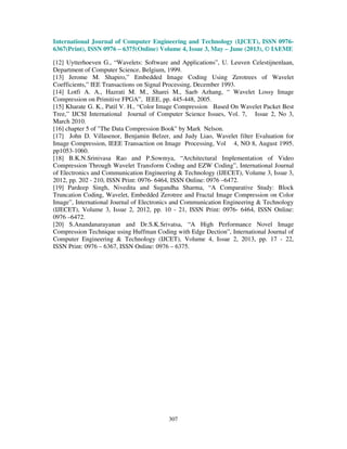 International Journal of Computer Engineering and Technology (IJCET), ISSN 0976-
6367(Print), ISSN 0976 – 6375(Online) Volume 4, Issue 3, May – June (2013), © IAEME
307
[12] Uytterhoeven G., “Wavelets: Software and Applications”, U. Leuven Celestijnenlaan,
Department of Computer Science, Belgium, 1999.
[13] Jerome M. Shapiro,” Embedded Image Coding Using Zerotrees of Wavelet
Coefficients,” IEE Transactions on Signal Processing, December 1993.
[14] Lotfi A. A., Hazrati M. M., Sharei M., Saeb Azhang, “ Wavelet Lossy Image
Compression on Primitive FPGA”, IEEE, pp. 445-448, 2005.
[15] Kharate G. K., Patil V. H., “Color Image Compression Based On Wavelet Packet Best
Tree,” IJCSI International Journal of Computer Science Issues, Vol. 7, Issue 2, No 3,
March 2010.
[16] chapter 5 of "The Data Compression Book" by Mark Nelson.
[17] John D. Villasenor, Benjamin Belzer, and Judy Liao, Wavelet filter Evaluation for
Image Compression, IEEE Transaction on Image Processing, Vol 4, NO 8, August 1995.
pp1053-1060.
[18] B.K.N.Srinivasa Rao and P.Sowmya, “Architectural Implementation of Video
Compression Through Wavelet Transform Coding and EZW Coding”, International Journal
of Electronics and Communication Engineering & Technology (IJECET), Volume 3, Issue 3,
2012, pp. 202 - 210, ISSN Print: 0976- 6464, ISSN Online: 0976 –6472.
[19] Pardeep Singh, Nivedita and Sugandha Sharma, “A Comparative Study: Block
Truncation Coding, Wavelet, Embedded Zerotree and Fractal Image Compression on Color
Image”, International Journal of Electronics and Communication Engineering & Technology
(IJECET), Volume 3, Issue 2, 2012, pp. 10 - 21, ISSN Print: 0976- 6464, ISSN Online:
0976 –6472.
[20] S.Anandanarayanan and Dr.S.K.Srivatsa, “A High Performance Novel Image
Compression Technique using Huffman Coding with Edge Dection”, International Journal of
Computer Engineering & Technology (IJCET), Volume 4, Issue 2, 2013, pp. 17 - 22,
ISSN Print: 0976 – 6367, ISSN Online: 0976 – 6375.
 
