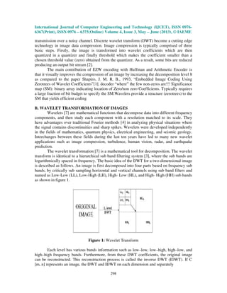 International Journal of Computer Engineering and Technology (IJCET), ISSN 0976-
6367(Print), ISSN 0976 – 6375(Online) Volume 4, Issue 3, May – June (2013), © IAEME
298
transmission over a noisy channel. Discrete wavelet transform (DWT) become a cutting edge
technology in image data compression. Image compression is typically comprised of three
basic steps. Firstly, the image is transformed into wavelet coefficients which are then
quantized in a quantizer and finally threshold which makes the coefficient smaller than a
chosen threshold value (zero) obtained from the quantizer. As a result, some bits are reduced
producing an output bit stream [2].
The main contribution of EZW encoding with Huffman and Arithmetic Encoder is
that it visually improves the compression of an image by increasing the decomposition level 8
as compared to the paper Shapiro, J. M. R. B., 1993, “Embedded Image Coding Using
Zerotrees of Wavelet Coefficients”[1]. decoder “where” the few non-zeros are!!! Significance
map (SM): binary array indicating location of Zero/non zero Coefficients. Typically requires
a large fraction of bit budget to specify the SM.Wavelets provide a structure (zerotrees) to the
SM that yields efficient coding
B. WAVELET TRANSFORMATION OF IMAGES
Wavelets [7] are mathematical functions that decompose data into different frequency
components, and then study each component with a resolution matched to its scale. They
have advantages over traditional Fourier methods [4] in analyzing physical situations where
the signal contains discontinuities and sharp spikes. Wavelets were developed independently
in the fields of mathematics, quantum physics, electrical engineering, and seismic geology.
Interchanges between these fields during the last ten years have led to many new wavelet
applications such as image compression, turbulence, human vision, radar, and earthquake
prediction.
The wavelet transformation [7] is a mathematical tool for decomposition. The wavelet
transform is identical to a hierarchical sub band filtering system [3], where the sub bands are
logarithmically spaced in frequency. The basic idea of the DWT for a two-dimensional image
is described as follows. An image is first decomposed into four parts based on frequency sub
bands, by critically sub sampling horizontal and vertical channels using sub band filters and
named as Low-Low (LL), Low-High (LH), High- Low (HL), and High- High (HH) sub bands
as shown in figure 1.
Figure 1: Wavelet Transform
Each level has various bands information such as low–low, low–high, high–low, and
high–high frequency bands. Furthermore, from these DWT coefficients, the original image
can be reconstructed. This reconstruction process is called the inverse DWT (IDWT). If C
[m, n] represents an image, the DWT and IDWT on each dimension and separately
 