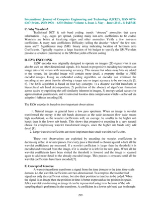 International Journal of Computer Engineering and Technology (IJCET), ISSN 0976-
6367(Print), ISSN 0976 – 6375(Online) Volume 4, Issue 3, May – June (2013), © IAEME
299
C. Why Wavelets?
Traditional DCT & sub band coding: trends “obscure” anomalies that carry
information. E.g., edges get spread, yielding many non-zero coefficients to be coded.
Wavelets are better at localizing edges and other anomalies Yields a few non-zero
coefficients & many zero coefficients Difficulty: telling the decoder “where” the few non-
zeros are!!! Significance map (SM): binary array indicating location of Zero/non zero
Coefficients. Typically requires a large fraction of bit budget to specify the SM.Wavelets
provide a structure (zero trees) to the SM that yields efficient coding
D. EZW ENCODING
EZW encoder was originally designed to operate on images (2D-signals) but it can
also be used on other dimensional signals. It is based on progressive encoding to compress an
image into a bit stream with increasing accuracy. This means that when more bits are added
to the stream, the decoded image will contain more detail, a property similar to JPEG
encoded images. Using an embedded coding algorithm, an encoder can terminate the
encoding at any point thereby allowing a target rate or target accuracy to be met exactly [5,
6]. The EZW algorithm is based on four key concepts: 1) a discrete wavelet transform or
hierarchical sub band decomposition, 2) prediction of the absence of significant formation
across scales by exploiting the self-similarity inherent in images, 3) entropy-coded successive
approximation quantization, and 4) universal lossless data compression which is achieved via
adaptive Huffman encoding [8].
The EZW encoder is based on two important observations
1. Natural images in general have a low pass spectrum. When an image is wavelet
transformed the energy in the sub bands decreases as the scale decreases (low scale means
high resolution), so the wavelet coefficients will, on average, be smaller in the higher sub
bands than in the lower sub bands. This shows that progressive encoding is a very natural
choice for compressing wavelet transformed images, since the higher sub bands only add
detail [8].
2. Large wavelet coefficients are more important than small wavelet coefficients.
These two observations are exploited by encoding the wavelet coefficients in
decreasing order, in several passes. For every pass a threshold is chosen against which all the
wavelet coefficients are measured. If a wavelet coefficient is larger than the threshold it is
encoded and removed from the image, if it is smaller it is left for the next pass. When all the
wavelet coefficients have been visited the threshold is lowered and the image is scanned
again to add more detail to the already encoded image. This process is repeated until all the
wavelet coefficients have been encoded [7].
E. Concept of Zerotree
A wavelet transform transforms a signal from the time domain to the joint time-scale
domain. i.e. the wavelet coefficients are two-dimensional. To compress the transformed
signal not only the coefficient values, but also their position in time has to be coded. When
the signal is an image then the position in time is better expressed as the position in space.
After wavelet transforming an image it can be represented using trees because of the sub
sampling that is performed in the transform. A coefficient in a lower sub band can be thought
 