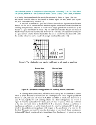 International Journal of Computer Engineering and Technology (IJCET), ISSN 0976-
6367(Print), ISSN 0976 – 6375(Online) Volume 4, Issue 3, May – June (2013), © IAEME
300
of as having four descendants in the next higher sub band as shown in Figure 2 the four
descendants each also have four descendants in the next higher sub band, which gives a quad
tree, with every root having four leafs [9].
A zero tree is defined as a quad-tree of which all nodes are equal to or smaller than
the root and the root is smaller than the threshold against which the wavelet coefficients are
currently being measured. The tree is coded with a single symbol and reconstructed by the
decoder as a quad-tree filled with zeroes [10]. The EZW encoder codes the zero tree based on
the observation that wavelet coefficients decrease with scale. In a zero tree all the coefficients
in a quad tree are smaller than the threshold if the root is smaller than this threshold. Under
this case the whole tree can be coded with a single zero tree (T) symbol [11].
Figure 2: The relation between wavelet coefficients in sub bands as quad tree
Raster Scan Morton Scan
Figure 3: Different scanning patterns for scanning wavelet coefficients
A scanning of the coefficient is performed in such a way that no child node is scanned
before its parent. For an N scale transform, the scan begins at the lowest frequency sub band,
denoted as LLN, and scans sub bands HLN, LHN, and HHN, at which point it moves on to
scale N-1 etc.[12] The two such scanning patterns for a three-scale pyramid can be seen in
Figure 2. Note that each coefficient within a given sub band is scanned before any coefficient
in the next sub band Given a threshold level T to determine whether a coefficient is
significant, a coefficient x is said to be an element of a zero tree for threshold T if itself and
all of its descendents are insignificant with respect to T. An element of a zero tree for
threshold T is a zero tree root if it is not the descendents of a previously found zero tree root
for threshold T, i.e., it is not predictably insignificant from the discovery of a zero tree root at
 