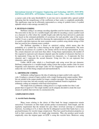 International Journal of Computer Engineering and Technology (IJCET), ISSN 0976-
6367(Print), ISSN 0976 – 6375(Online) Volume 4, Issue 3, May – June (2013), © IAEME
301
a coarser scale at the same threshold[13]. A zero tree root is encoded with a special symbol
indicating that the insignificance of the coefficient at finer scales is completely predictable.
The significance map can be efficiently represented as a string of symbols from a 3-symbol
alphabet which is then entropy encoded [14].
F. HUFFMAN CODING
Huffman coding is an entropy encoding algorithm used for lossless data compression.
The term refers to the use of a variable-length code table for encoding a source symbol (such
as a character in a file) where the variable length code table has been derived in a particular
way based on the estimated probability of occurrence for each possible value of the source
symbol. It uses a specific method for choosing the representation for each symbol, resulting
in a prefix code that expresses the most common source symbols using shorter strings of bits
than are used for less common source symbols.
The Huffman algorithm is based on statistical coding, which means that the
probability of a symbol has a direct bearing on the length of its representation. The more
probable the occurrence of a symbol is, the shorter will be its bit-size representation. In any
file, certain characters are used more than others. Using binary representation, the number of
bits required to represent each character depends upon the number of characters that have to
be represented. Using one bit we can represent two characters, i.e., 0 represents the first
character and 1 represents the second character. Using two bits we can represent four
characters, and so on[10].
Unlike ASCII code, which is a fixed-length code using seven bits per character,
Huffman compression is a variable-length coding system that assigns smaller codes for more
frequently used characters and larger codes for less frequently used characters in order to
reduce the size of files being compressed and transferred[15].
G. ARITHMATIC CODING
Arithmetic coding bypasses the idea of replacing an input symbol with a specific
code. It replaces a stream of input symbols with a single floating-point output number. More
bits are needed in the output number for longer, complex messages. This concept has been
known for some time, but only recently were practical methods found to implement
arithmetic coding on computers with fixed-sized registers.
The output from an arithmetic coding process is a single number less than 1 and
greater than or equal to 0. This single number can be uniquely decoded to create the exact
stream of symbols that went into its construction [16].
I.IMPLEMENTATION
A. wavelet basis choosing
Many issues relating to the choice of filter bank for image compression remain
unresolved. Constraints on filter bank include perfect reconstruction, finite-length, and the
regularity requirement that the iterated low pass filters involved converge to continuous
functions. According to [17], it shows that the bi orthogonal wavelet filter banks have a very
good performance for wavelet image compression. They have good localization properties as
well as their symmetry allows for simple edge treatments. They also produce good results
empirically since the original paper on EZW is using this wavelet basis. Moreover, using
 