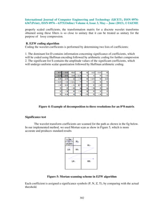 International Journal of Computer Engineering and Technology (IJCET), ISSN 0976-
6367(Print), ISSN 0976 – 6375(Online) Volume 4, Issue 3, May – June (2013), © IAEME
302
properly scaled coefficients, the transformation matrix for a discrete wavelet transforms
obtained using these filters is so close to unitary that it can be treated as unitary for the
purpose of lossy compression.
B. EZW coding algorithm
Coding the wavelet coefficients is performed by determining two lists of coefficients:
1. The dominant list D contains information concerning significance of coefficients, which
will be coded using Huffman encoding followed by arithmetic coding for further compression
2. The significant list S contains the amplitude values of the significant coefficients, which
will undergo uniform scalar quantization followed by Huffman arithmetic coding.
Figure 4: Example of decomposition to three resolutions for an 8*8 matrix
Significance test
The wavelet transform coefficients are scanned for the path as shown in the fig below.
In our implemented method, we used Mortan scan as show in Figure 5, which is more
accurate and produces standard results
Figure 5: Mortan scanning scheme in EZW algorithm
Each coefficient is assigned a significance symbols (P, N, Z, T), by comparing with the actual
threshold.
 