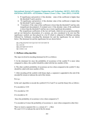 International Journal of Computer Engineering and Technology (IJCET), ISSN 0976-
6367(Print), ISSN 0976 – 6375(Online) Volume 4, Issue 3, May – June (2013), © IAEME
303
1. P (significance and positive): if the absolute value of the coefficient is higher than
the threshold T and is positive.
2. N (significance and positive): if the absolute value of the coefficient is higher than
the threshold T and is negative.
3. T (zerotree): if the value of the coefficient is lower than the threshold T and has only
insignificant descendants4. Z (isolated zero): if the absolute value of the coefficient
is lower than the threshold T and has one or more significant descendents.
The insignificant coefficients of the last sub bands, which do not accept descendents
and are not themselves descendents of a zerotree, are also considered to be zero tree.The
significance symbols are then placed in a list D which is subjected to Huffman encoding
followed by Arithmetic encoding.The dominant list and the significance list are shown
below: The dominant list and the significance list are shown below:
D1: P N Z T P T T T T Z T T T T T T T P T T
S1: 1 0 1 0
D2: Z T N P T T T T T
S2: 1 0 0 1 1 0
C. Huffman coding algorithm
The steps involved in encoding dominant list D is as follows:
5. In the dominant list since the probability of occurrence of the symbol T is more when
compared to others, this symbol should be coded with the less number of bits.
6. The other symbols probability of occurrence are less when compared to the symbol T, they
should be coded with more number of bits.
7. After encoding all the symbols with binary digits, a separator is appended to the end of the
encoded bit stream to indicate the end of the stream.
For e.g.:
In the said algorithm to encode the symbols P, N, Z and T we used the binary bits as follows:
P is encoded as 1110
N is encoded as 110
Z is encoded as 10
Since the probability of occurrence is less when compared to T.
T is encoded as 0 (since the probability of occurrence is more when compared to other bits)
Then we insert a separator bits i.e. a stream of 1 s .Here
We used 11111 to indicate the end of the bit stream
 
